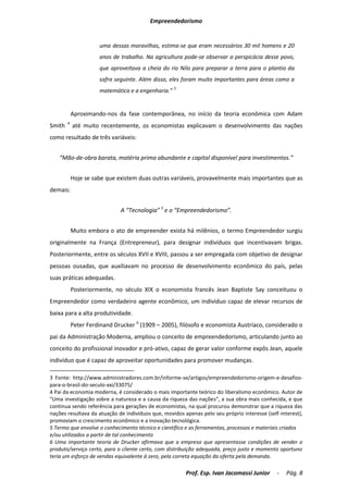 Empreendedorismo


                      uma dessas maravilhas, estima-se que eram necessários 30 mil homens e 20
                      anos de trabalho. Na agricultura pode-se observar a perspicácia desse povo,
                      que aproveitava a cheia do rio Nilo para preparar a terra para o plantio da
                      safra seguinte. Além disso, eles foram muito importantes para áreas como a
                      matemática e a engenharia.” 3


            Aproximando-nos da fase contemporânea, no início da teoria econômica com Adam
        4
Smith       até muito recentemente, os economistas explicavam o desenvolvimento das nações
como resultado de três variáveis:


    “Mão-de-obra barata, matéria prima abundante e capital disponível para investimentos.”


            Hoje se sabe que existem duas outras variáveis, provavelmente mais importantes que as
demais:


                              A “Tecnologia” 5 e o “Empreendedorismo”.


            Muito embora o ato de empreender exista há milênios, o termo Empreendedor surgiu
originalmente na França (Entrepreneur), para designar indivíduos que incentivavam brigas.
Posteriormente, entre os séculos XVII e XVIII, passou a ser empregada com objetivo de designar
pessoas ousadas, que auxiliavam no processo de desenvolvimento econômico do país, pelas
suas práticas adequadas.
            Posteriormente, no século XIX o economista francês Jean Baptiste Say conceituou o
Empreendedor como verdadeiro agente econômico, um indivíduo capaz de elevar recursos de
baixa para a alta produtividade.
            Peter Ferdinand Drucker 6 (1909 – 2005), filósofo e economista Austríaco, considerado o
pai da Administração Moderna, ampliou o conceito de empreendedorismo, articulando junto ao
conceito do profissional inovador e pró-ativo, capaz de gerar valor conforme expôs Jean, aquele
indivíduo que é capaz de aproveitar oportunidades para promover mudanças.

3 Fonte: http://www.administradores.com.br/informe-se/artigos/empreendedorismo-origem-e-desafios-
para-o-brasil-do-seculo-xxi/33075/
4 Pai da economia moderna, é considerado o mais importante teórico do liberalismo econômico. Autor de
"Uma investigação sobre a natureza e a causa da riqueza das nações", a sua obra mais conhecida, e que
continua sendo referência para gerações de economistas, na qual procurou demonstrar que a riqueza das
nações resultava da atuação de indivíduos que, movidos apenas pelo seu próprio interesse (self-interest),
promoviam o crescimento econômico e a inovação tecnológica.
5 Termo que envolve o conhecimento técnico e científico e as ferramentas, processos e materiais criados
e/ou utilizados a partir de tal conhecimento
6 Uma importante teoria de Drucker afirmava que a empresa que apresentasse condições de vender o
produto/serviço certo, para o cliente certo, com distribuição adequada, preço justo e momento oportuno
teria um esforço de vendas equivalente à zero, pela correta equação da oferta pela demanda.

                                                        Prof. Esp. Ivan Jacomassi Junior      -   Pág. 8
 