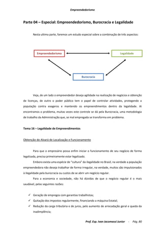 Empreendedorismo



Parte 04 – Especial: Empreendedorismo, Burocracia e Legalidade

       Nesta ultima parte, faremos um estudo especial sobre a combinação de três aspectos:




           Empreendedorismo                                                       Legalidade




                                                Burocracia




       Veja, de um lado o empreendedor deseja agilidade na realização de negócios e obtenção
de licenças, de outro o poder público tem o papel de controlar atividades, protegendo a
população contra exageros e mantendo os empreendimentos dentro da legalidade. Aí
encontramos o problema, muitas vezes este controle se dá pela Burocracia, uma metodologia
de trabalho da Administração que, se mal empregada se transforma em problema.


Tema 16 – Legalidade de Empreendimentos


Obtenção do Alvará de Localização e Funcionamento


       Para que o empresário possa enfim iniciar o funcionamento de seu negócio de forma
legalizada, precisa primeiramente estar legalizado.
       Embora exista uma espécie de “cultura” da ilegalidade no Brasil, na verdade a população
empreendedora não deseja trabalhar de forma irregular, na verdade, muitos são impulsionados
à ilegalidade pela burocracia ou custos de se abrir um negócio regular.
       Para a economia e sociedade, não há dúvidas de que o negócio regular é o mais
saudável, pelas seguintes razões:


     Geração de empregos com garantias trabalhistas;
     Quitação dos impostos regularmente, financiando a máquina Estatal;
     Redução da carga tributária e de juros, pelo aumento de arrecadação geral e queda da
        inadimplência;


                                                      Prof. Esp. Ivan Jacomassi Junior   -   Pág. 80
 
