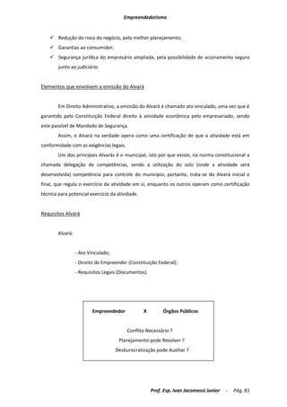 Empreendedorismo


     Redução do risco do negócio, pelo melhor planejamento;
     Garantias ao consumidor;
     Segurança jurídica do empresário ampliada, pela possibilidade de acionamento seguro
        junto ao judiciário.


Elementos que envolvem a emissão do Alvará


        Em Direito Administrativo, a emissão do Alvará é chamado ato vinculado, uma vez que é
garantido pelo Constituição Federal direito à atividade econômica pelo empresariado, sendo
este passível de Mandado de Segurança.
        Assim, o Alvará na verdade opera como uma certificação de que a atividade está em
conformidade com as exigências legais.
        Um dos principais Alvarás é o municipal, isto por que existe, na norma constitucional a
chamada delegação de competências, sendo a utilização do solo (onde a atividade será
desenvolvida) competência para controle do município, portanto, trata-se do Alvará inicial e
final, que regula o exercício da atividade em si, enquanto os outros operam como certificação
técnica para potencial exercício da atividade.


Requisitos Alvará


        Alvará:


                  - Ato Vinculado;
                  - Direito de Empreender (Constituição Federal);
                  - Requisitos Legais (Documentos).




                         Empreendedor            X         Órgãos Públicos


                                          Conflito Necessário ?
                                      Planejamento pode Resolver ?
                                     Desburocratização pode Auxiliar ?




                                                      Prof. Esp. Ivan Jacomassi Junior   -   Pág. 81
 