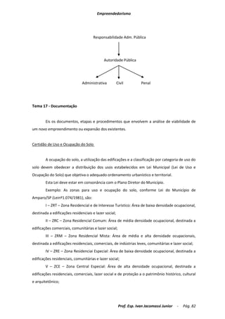 Empreendedorismo




                                     Responsabilidade Adm. Pública




                                            Autoridade Pública




                               Administrativa          Civil         Penal




Tema 17 - Documentação


        Eis os documentos, etapas e procedimentos que envolvem a análise de viabilidade de
um novo empreendimento ou expansão dos existentes.


Certidão de Uso e Ocupação do Solo


        A ocupação do solo, a utilização das edificações e a classificação por categoria de uso do
solo devem obedecer a distribuição dos usos estabelecidos em Lei Municipal (Lei de Uso e
Ocupação do Solo) que objetiva o adequado ordenamento urbanístico e territorial.
        Esta Lei deve estar em consonância com o Plano Diretor do Município.
        Exemplo: As zonas para uso e ocupação do solo, conforme Lei do Município de
Amparo/SP (Leinº1.074/1981), são:
        I – ZRT – Zona Residencial e de Interesse Turístico: Área de baixa densidade ocupacional,
destinada a edificações residenciais e lazer social;
        II – ZRC – Zona Residencial Comum: Área de média densidade ocupacional, destinada a
edificações comerciais, comunitárias e lazer social;
        III – ZRM – Zona Residencial Mista: Área de média e alta densidade ocupacionais,
destinada a edificações residenciais, comerciais, de indústrias leves, comunitárias e lazer social;
        IV – ZRE – Zona Residenciai Especial: Área de baixa densidade ocupacional, destinada a
edificações residenciais, comunitárias e lazer social;
        V – ZCE – Zona Central Especial: Área de alta densidade ocupacional, destinada a
edificações residenciais, comerciais, lazer social e de proteção a o patrimônio histórico, cultural
e arquitetônico;




                                                        Prof. Esp. Ivan Jacomassi Junior   -   Pág. 82
 