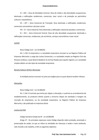 Empreendedorismo


         VI – ZAC – Zona de Atividades Centrais: Área de média e alta densidades ocupacionais,
destinada a edificações residenciais, comerciais, lazer social e de proteção ao patrimônio
cultural e arquitetônico;
         VII – ZCT – Zona Comercial de Transição: Área destinada a edificações residenciais,
comerciais comunitárias e de lazer social;
         VIII – ZI – Zona Industrial: Área destinada a edificações industriais pesadas e comerciais;
         IX – ZCC – Zona Comercial Central: Área de alta densidade ocupacional, destinada a
edificações comerciais, residenciais, de escritórios, serviços comunitários e lazer social.


JUCESP


         Novo Código Civil – Lei 10.406/02:
         Art. 1.150. O empresário e a sociedade empresária vinculam-se ao Registro Público de
Empresas Mercantis a cargo das Juntas Comerciais, e a sociedade simples ao Registro Civil das
Pessoas Jurídicas, o qual deverá obedecer às normas fixadas para aquele registro, se a sociedade
simples adotar um dos tipos de sociedade empresária.


Receita Federal, SEFAZ e Município


         A entidade precisa inscrever-se junto aos órgãos para os quais deverá recolher tributos.


Alienações


         Novo Código Civil – Lei 10.406/02:
         Art. 1.144. O contrato que tenha por objeto a alienação, o usufruto ou arrendamento do
estabelecimento, só produzirá efeitos quanto a terceiros depois de averbado à margem da
inscrição do empresário, ou da sociedade empresária, no Registro Público de Empresas
Mercantis, e de publicado na imprensa oficial.


Licença da VISA


         Código Sanitário Estado de SP - Lei 10.083/98
         Artigo 2º - Os princípios expressos neste Código disporão sobre proteção, promoção e
preservação da saúde, no que se refere às atividades de interesse à saúde e meio ambiente,
nele incluído o do trabalho, e têm os seguintes objetivos:



                                                     Prof. Esp. Ivan Jacomassi Junior    -    Pág. 83
 