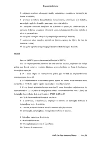 Empreendedorismo


         I - assegurar condições adequadas à saúde, à educação, à moradia, ao transporte, ao
         lazer e ao trabalho;
         II - promover a melhoria da qualidade do meio ambiente, nele incluído o do trabalho,
         garantindo condições de saúde, segurança e bem-estar público;
         III - assegurar condições adequadas de qualidade na produção, comercialização e
         consumo de bens e serviços de interesse à saúde, incluídos procedimentos, métodos e
         técnicas que as afetem;
         IV - assegurar condições adequadas para prestação de serviços de saúde;
         V - promover ações visando o controle de doenças, agravos ou fatores de risco de
         interesse à saúde;
         VI - assegurar e promover a participação da comunidade nas ações de saúde.


CETESB


         Decreto 8.468/76 que regulamenta a Lei Estadual nº 997/76:
         Art. 58 - O planejamento preliminar de uma fonte de poluição, dependerá de licença
prévia, que deverá conter os requisitos básicos a serem atendidos nas fases de localização,
instalação e operação.
         § 1º - Serão objeto de licenciamento prévio pela CETESB os empreendimentos
relacionados no Anexo 10.
         § 2º - Dependerão de licenciamento prévio, apenas no âmbito da Secretaria do Meio
Ambiente, as atividades e obras sujeitas a avaliação de impacto ambiental.
         § 3º - As demais atividades listadas no artigo 57 e que dependam exclusivamente do
licenciamento da CETESB, terão a licença prévia emitida concomitantemente com a Licença de
Instalação. (Com redação dada pelo Decreto n. 47.397, de 04.12.02)
         Art. 58-A - Dependerão de Licença de Instalação:
         I - a construção, a reconstrução, ampliação ou reforma de edificação destinada à
         instalação de fontes de poluição;
         II - a instalação de uma fonte de poluição em edificação já construída.
         III - a instalação, a ampliação ou alteração de uma fonte de poluição.
         +
         I – Extração e tratamento de minerais;
         II – Atividades industriais;
         III – Operação de jateamento de superfícies;
         IV – Sistemas de saneamento;



                                                    Prof. Esp. Ivan Jacomassi Junior   -   Pág. 84
 
