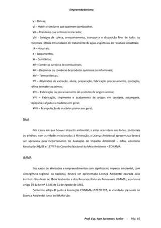 Empreendedorismo


        V – Usinas;
        VI – Hotéis e similares que queimem combustível;
        VII – Atividades que utilizem incinerador;
        VIII - Serviços de coleta, armazenamento, transporte e disposição final de lodos ou
       materiais retidos em unidades de tratamento de água, esgotos ou de resíduos industriais;
        IX – Hospitais;
        X – Loteamentos;
        XI – Cemitérios;
        XII – Comércio varejista de combustíveis;
        XIII – Depósitos ou comércio de produtos químicos ou inflamáveis;
        XIV – Termoelétricas;
        XV – Atividades de extração, abate, preparação, fabricação processamento, produção,
       refino de matérias primas;
        XVI – Fabricação ou processamento de produtos de origem animal;
        XVII – Fabricação, tingimento e acabamento de artigos em tecelaria, estamparia,
       tapeçaria, calçados e madeiras em geral;
        XVIII – Manipulação de matérias primas em geral;


DAIA


        Nos casos em que houver impacto ambiental, e estes acarretem em danos, potenciais
ou efetivos, com atividades relacionadas à Mineração, a Licença Ambiental apresentada deverá
ser aprovada pelo Departamento de Avaliação de Impacto Ambiental – DAIA, conforme
Resoluções 01/86 e 137/97 do Conselho Nacional do Meio Ambiente – CONAMA.


IBAMA


        Nos casos de atividades e empreendimentos com significativo impacto ambiental, com
abrangência regional ou nacional, deverá ser apresentada Licença Ambiental exarada pelo
Instituto Brasileiro de Meio Ambiente e dos Recursos Naturais Renováveis (IBAMA), conforme
artigo 10 da Lei nº 6.938 de 31 de Agosto de 1981.
        Conforme artigo 4º junto à Resolução CONAMA nº237/1997, as atividades passíveis de
Licença Ambiental junto ao IBAMA são:




                                                     Prof. Esp. Ivan Jacomassi Junior   -   Pág. 85
 