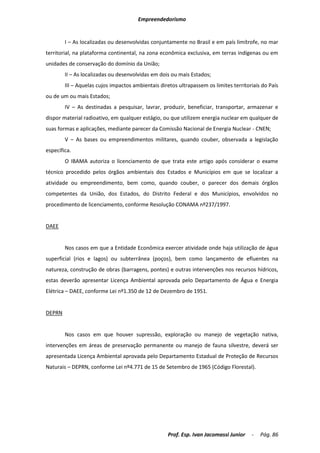 Empreendedorismo


        I – As localizadas ou desenvolvidas conjuntamente no Brasil e em país limítrofe, no mar
territorial, na plataforma continental, na zona econômica exclusiva, em terras indígenas ou em
unidades de conservação do domínio da União;
        II – As localizadas ou desenvolvidas em dois ou mais Estados;
        III – Aquelas cujos impactos ambientais diretos ultrapassem os limites territoriais do País
ou de um ou mais Estados;
        IV – As destinadas a pesquisar, lavrar, produzir, beneficiar, transportar, armazenar e
dispor material radioativo, em qualquer estágio, ou que utilizem energia nuclear em qualquer de
suas formas e aplicações, mediante parecer da Comissão Nacional de Energia Nuclear - CNEN;
        V – As bases ou empreendimentos militares, quando couber, observada a legislação
específica.
        O IBAMA autoriza o licenciamento de que trata este artigo após considerar o exame
técnico procedido pelos órgãos ambientais dos Estados e Municípios em que se localizar a
atividade ou empreendimento, bem como, quando couber, o parecer dos demais órgãos
competentes da União, dos Estados, do Distrito Federal e dos Municípios, envolvidos no
procedimento de licenciamento, conforme Resolução CONAMA nº237/1997.


DAEE


        Nos casos em que a Entidade Econômica exercer atividade onde haja utilização de água
superficial (rios e lagos) ou subterrânea (poços), bem como lançamento de efluentes na
natureza, construção de obras (barragens, pontes) e outras intervenções nos recursos hídricos,
estas deverão apresentar Licença Ambiental aprovada pelo Departamento de Água e Energia
Elétrica – DAEE, conforme Lei nº1.350 de 12 de Dezembro de 1951.


DEPRN


        Nos casos em que houver supressão, exploração ou manejo de vegetação nativa,
intervenções em áreas de preservação permanente ou manejo de fauna silvestre, deverá ser
apresentada Licença Ambiental aprovada pelo Departamento Estadual de Proteção de Recursos
Naturais – DEPRN, conforme Lei nº4.771 de 15 de Setembro de 1965 (Código Florestal).




                                                   Prof. Esp. Ivan Jacomassi Junior    -   Pág. 86
 