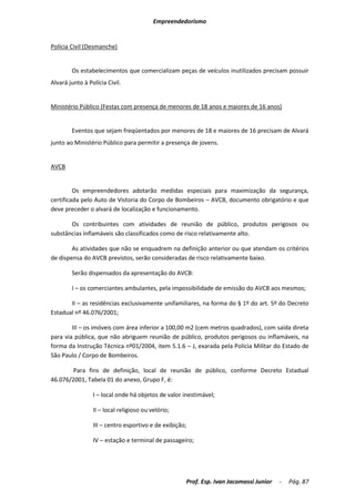 Empreendedorismo


Polícia Civil (Desmanche)


        Os estabelecimentos que comercializam peças de veículos inutilizados precisam possuir
Alvará junto à Polícia Civil.


Ministério Público (Festas com presença de menores de 18 anos e maiores de 16 anos)


        Eventos que sejam freqüentados por menores de 18 e maiores de 16 precisam de Alvará
junto ao Ministério Público para permitir a presença de jovens.


AVCB


         Os empreendedores adotarão medidas especiais para maximização da segurança,
certificada pelo Auto de Vistoria do Corpo de Bombeiros – AVCB, documento obrigatório e que
deve preceder o alvará de localização e funcionamento.

       Os contribuintes com atividades de reunião de público, produtos perigosos ou
substâncias inflamáveis são classificados como de risco relativamente alto.

        As atividades que não se enquadrem na definição anterior ou que atendam os critérios
de dispensa do AVCB previstos, serão consideradas de risco relativamente baixo.

        Serão dispensados da apresentação do AVCB:

        I – os comerciantes ambulantes, pela impossibilidade de emissão do AVCB aos mesmos;

       II – as residências exclusivamente unifamiliares, na forma do § 1º do art. 5º do Decreto
Estadual nº 46.076/2001;

        III – os imóveis com área inferior a 100,00 m2 (cem metros quadrados), com saída direta
para via pública, que não abriguem reunião de público, produtos perigosos ou inflamáveis, na
forma da Instrução Técnica nº01/2004, item 5.1.6 – J, exarada pela Polícia Militar do Estado de
São Paulo / Corpo de Bombeiros.

        Para fins de definição, local de reunião de público, conforme Decreto Estadual
46.076/2001, Tabela 01 do anexo, Grupo F, é:

                 I – local onde há objetos de valor inestimável;

                 II – local religioso ou velório;

                 III – centro esportivo e de exibição;

                 IV – estação e terminal de passageiro;




                                                     Prof. Esp. Ivan Jacomassi Junior   -   Pág. 87
 
