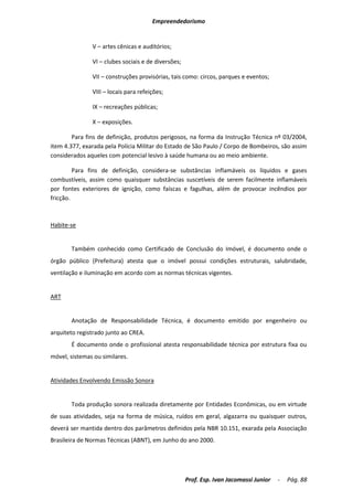 Empreendedorismo


               V – artes cênicas e auditórios;

               VI – clubes sociais e de diversões;

               VII – construções provisórias, tais como: circos, parques e eventos;

               VIII – locais para refeições;

               IX – recreações públicas;

               X – exposições.

        Para fins de definição, produtos perigosos, na forma da Instrução Técnica nº 03/2004,
item 4.377, exarada pela Polícia Militar do Estado de São Paulo / Corpo de Bombeiros, são assim
considerados aqueles com potencial lesivo à saúde humana ou ao meio ambiente.

         Para fins de definição, considera-se substâncias inflamáveis os líquidos e gases
combustíveis, assim como quaisquer substâncias suscetíveis de serem facilmente inflamáveis
por fontes exteriores de ignição, como faíscas e fagulhas, além de provocar incêndios por
fricção.



Habite-se


       Também conhecido como Certificado de Conclusão do Imóvel, é documento onde o
órgão público (Prefeitura) atesta que o imóvel possui condições estruturais, salubridade,
ventilação e iluminação em acordo com as normas técnicas vigentes.


ART


       Anotação de Responsabilidade Técnica, é documento emitido por engenheiro ou
arquiteto registrado junto ao CREA.
       É documento onde o profissional atesta responsabilidade técnica por estrutura fixa ou
móvel, sistemas ou similares.


Atividades Envolvendo Emissão Sonora


       Toda produção sonora realizada diretamente por Entidades Econômicas, ou em virtude
de suas atividades, seja na forma de música, ruídos em geral, algazarra ou quaisquer outros,
deverá ser mantida dentro dos parâmetros definidos pela NBR 10.151, exarada pela Associação
Brasileira de Normas Técnicas (ABNT), em Junho do ano 2000.




                                                     Prof. Esp. Ivan Jacomassi Junior   -   Pág. 88
 