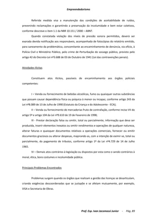 Empreendedorismo


        Referida medida visa a manutenção das condições de aceitabilidade de ruídos,
prevenindo reclamações e garantindo a preservação da incolumidade e bem estar coletivos,
conforme descreve o item 1.1 da NBR 10.151 / 2000 – ABNT.
        Quando constatada violação dos níveis de pressão sonora permitidos, deverá ser
exarada devida notificação aos responsáveis, acompanhada de fotocópias do relatório emitido,
para saneamento da problemática, concomitante ao encaminhamento de denúncia, via ofício, à
Polícia Civil e Ministério Público, pelo crime de Perturbação do sossego público, previsto pelo
artigo 42 do Decreto-Lei nº3.688 de 03 de Outubro de 1941 (Lei das contravenções penais).


Atividades Ilícitas


        Constituem atos ilícitos, passíveis de encaminhamento aos órgãos policiais
competentes:


        I – Venda ou fornecimento de bebidas alcoólicas, fumo ou quaisquer outras substâncias
que possam causar dependência física ou psíquica à menor ou incapaz, conforme artigo 243 da
Lei nº8.089 de 13 de Julho de 1990 (Estatuto da Criança e do Adolescente - ECA);
        II – Venda ou fornecimento de mercadorias fruto de contrafação, conforme inciso VII do
artigo 5º e artigo 104 da Lei nº9.610 de 19 de Fevereiro de 1998;
        III - Prestar declaração falsa ou omitir, total ou parcialmente, informação que deva ser
produzida, inserir elementos inexatos ou omitir rendimentos e operações de qualquer natureza,
alterar faturas e quaisquer documentos relativos a operações comerciais, fornecer ou emitir
documentos graciosos ou alterar despesas, majorando-as, com a intenção de eximir-se, total ou
parcialmente, do pagamento de tributos, conforme artigo 1º da Lei nº4.729 de 14 de Julho
1965.
        IV – Demais atos contrários à legislação ou dispostos por esta como o sendo contrários à
moral, ética, bons costumes e incolumidade pública.


Principais Problemas Encontrados


        Problemas surgem quando os órgãos que realizam a gestão das licenças se desarticulam,
criando exigências descoordenadas que se justapõe e se afetam mutuamente, por exemplo,
VISA e Secretaria de Obras.




                                                   Prof. Esp. Ivan Jacomassi Junior   -   Pág. 89
 