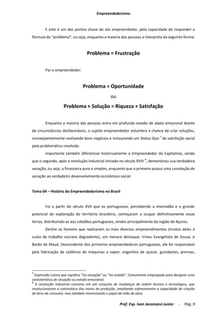 Empreendedorismo


        E este é um dos pontos chave do ato empreendedor, pela capacidade de responder a
fórmula do “problema”, ou seja, enquanto a maioria das pessoas a interpreta da seguinte forma:


                                 Problema = Frustração

        Par o empreendedor:


                               Problema = Oportunidade
                                                ou
                   Problema + Solução = Riqueza + Satisfação

        Enquanto a maioria das pessoas entra em profundo estado de abalo emocional diante
de circunstâncias desfavoráveis, o sujeito empreendedor vislumbra a chance de criar soluções,
conseqüentemente realizando bons negócios e instaurando um Status Quo 7 de satisfação social
pela problemática resolvida.
        Importante também diferenciar historicamente o Empreendedor do Capitalista, sendo
que o segundo, após a revolução industrial iniciada no século XVIII 8, demonstrou sua verdadeira
vocação, ou seja, a financeira pura e simples, enquanto que o primeiro possui uma conotação de
vocação ao verdadeiro desenvolvimento econômico-social.


Tema 04 – História do Empreendedorismo no Brasil


        Foi a partir do século XVII que os portugueses, percebendo a imensidão e o grande
potencial de exploração do território brasileiro, começaram a ocupar definitivamente essas
terras, distribuindo-as aos cidadãos portugueses, vindos principalmente da região de Açores.
        Dentre os homens que realizaram os mais diversos empreendimentos (muitos deles à
custa de trabalho escravo degradante), um merece destaque: Irineu Evangelista de Sousa, o
Barão de Mauá. Descendente dos primeiros empreendedores portugueses, ele foi responsável
pela fabricação de caldeiras de máquinas a vapor, engenhos de açúcar, guindastes, prensas,




7
  Expressão Latina que significa “na situação” ou “no estado”. Comumente empregada para designar uma
característica de situação ou estado emocional.
8
  A revolução industrial consistiu em um conjunto de mudanças de ordem técnica e tecnológica, que
revolucionaram a sistemática dos meios de produção, ampliando sobremaneira a capacidade de criação
de bens de consumo, mas também minimizando o papel da mão de obra.

                                                     Prof. Esp. Ivan Jacomassi Junior     -   Pág. 9
 