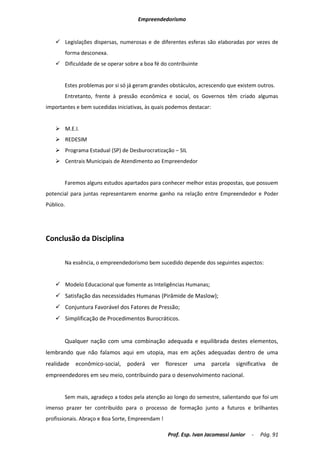 Empreendedorismo


     Legislações dispersas, numerosas e de diferentes esferas são elaboradas por vezes de
           forma desconexa.
     Dificuldade de se operar sobre a boa fé do contribuinte


       Estes problemas por si só já geram grandes obstáculos, acrescendo que existem outros.
       Entretanto, frente à pressão econômica e social, os Governos têm criado algumas
importantes e bem sucedidas iniciativas, às quais podemos destacar:


     M.E.I.
     REDESIM
     Programa Estadual (SP) de Desburocratização – SIL
     Centrais Municipais de Atendimento ao Empreendedor


       Faremos alguns estudos apartados para conhecer melhor estas propostas, que possuem
potencial para juntas representarem enorme ganho na relação entre Empreendedor e Poder
Público.




Conclusão da Disciplina

       Na essência, o empreendedorismo bem sucedido depende dos seguintes aspectos:


     Modelo Educacional que fomente as Inteligências Humanas;
     Satisfação das necessidades Humanas (Pirâmide de Maslow);
     Conjuntura Favorável dos Fatores de Pressão;
     Simplificação de Procedimentos Burocráticos.


       Qualquer nação com uma combinação adequada e equilibrada destes elementos,
lembrando que não falamos aqui em utopia, mas em ações adequadas dentro de uma
realidade     econômico-social,   poderá   ver    florescer   uma     parcela   significativa   de
empreendedores em seu meio, contribuindo para o desenvolvimento nacional.


       Sem mais, agradeço a todos pela atenção ao longo do semestre, salientando que foi um
imenso prazer ter contribuído para o processo de formação junto a futuros e brilhantes
profissionais. Abraço e Boa Sorte, Empreendam !

                                                  Prof. Esp. Ivan Jacomassi Junior    -   Pág. 91
 