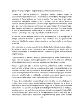 porque lhe poupa tempo e o desgaste de procurar interessados no negócio.
Trata-se de contrato preparatório. Pressupõe universo negocial amplo. O
desenvolvimento do comércio criou a necessidade de intermediários. A regra geral é não
depender de forma, podendo ser verbal ou escrito. Pode concretizar-se por cartas,
telefonemas, mensagens informáticas etc. É contrato oneroso, porque pressupõe
eventual remuneração do corretor. Aleatório, porque depende de acontecimento falível
para que essa remuneração seja exigível, qual seja, a concretização do negócio principal.
Fica, portanto, subordinado ao implemento de condição suspensiva. O corretor suporta
o risco do não-implemento dessa condição. Há incerteza de que o corretor venha a
realizar a aproximação útil, porque depende da vontade de terceiros.
O contrato, embora nominado, era atípico no ordenamento de 1916, ainda porque o
Código Comercial disciplinava a profissão dos corretores, mas não propriamente
ocontrato. Não há diferença de natureza jurídica na corretagem civil e na corretagem
comercial.
Com a disciplina da empresa presente no novo Código Civil, a distinção perde atualidade.
Em ambas, o corretor, como intermediário, põe os interessados em contato, a fim de
concluir certo negócio. A corretagem mercantil caracteriza-se apenas pelo conteúdo do
negócio em jogo.
Toda atividade lícita admite a mediação. O objeto ilícito ou imoral evidentemente a
inibe, como em qualquer outro negócio jurídico. Desse modo, não serão admitidos
efeitos jurídicos à corretagem que tenha por objeto contrabando, por exemplo.
Discute-se, por outro lado, se é moral e por isso juridicamente aceita a corretagem
matrimonial. A tendência moderna, embora com dissonância, nela não vê ilicitude nessa
atividade crescente. O Código Comercial admitia amplitude na corretagem ao estatuir
que o corretor pode intervir em todas as convenções, transações e operações mercantis.
Assim, em princípio, todas as modalidades contratuais admitem a corretagem. Lembre-
se que o novo código revoga a parte contratual do velho Código Comercial.
O objeto da mediação não é uma conduta propriamente dita, mas o resultado de um
serviço. Na corretagem, existe uma obrigação de resultado. Sem este não há direito à
remuneração. Nesse sentido, disciplina o novo Código Civil: "A remuneração é devida ao
corretor uma vez que tenha conseguido o resultado previsto no contrato de mediação,
ou ainda que este não se efetive em virtude de arrependimento das partes" (artigo 725).
O que se tem em vista nesse contrato é a aproximação ou resultado útil, tanto que a
remuneração será devida na hipótese de arrependimento das partes. Como acenado
10
 