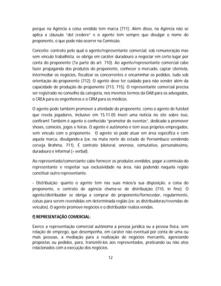 porque na Agência a coisa vendida tem marca (711). Além disso, na Agência não se
aplica a cláusula “del credere” e o agente tem sempre que divulgar o nome do
proponente, o que pode não ocorrer na Comissão.
Conceito: contrato pelo qual o agente/representante comercial, sob remuneração mas
sem vínculo trabalhista, se obriga em caráter duradouro a negociar em certo lugar por
conta do proponente (1a parte do art. 710). Ao agente/representante comercial cabe
fazer propaganda dos produtos do proponente, conhecer o mercado, captar clientela,
intermediar os negócios, fiscalizar os concorrentes e encaminhar os pedidos, tudo sob
orientação do proponente (712). O agente deve ter cuidado para não vender além da
capacidade de produção do proponente (713, 715). O representante comercial precisa
ser registrado no conselho da categoria, nos mesmos termos da OAB para os advogados,
o CREA para os engenheiros e o CRM para os médicos.
O agente pode também promover a atividade do proponente, como o agente de futebol
que revela jogadores, inclusive em 15.11.05 inseri uma notícia no site sobre isso,
confiram! Também é agente o conhecido “promotor de eventos”, dedicado a promover
shows, comícios, jogos e feiras. O agente é autônomo e tem seus próprios empregados,
sem vínculo com o proponente. O agente só pode atuar em área específica e com
aquela marca, divulgando-a (ex: na mata norte do estado de Pernambuco vendendo
cerveja Brahma, 711). É contrato bilateral, oneroso, comutativo, personalíssimo,
duradouro e informal (= verbal).
Ao representado/comerciante cabe fornecer os produtos vendidos, pagar a comissão do
representante e respeitar sua exclusividade na área, não podendo naquela região
constituir outro representante.
- Distribuição: quanto o agente tem nas suas mãos/a sua disposição, a coisa do
proponente, o contrato de agência chama-se de distribuição (710, in fine). O
agente/distribuidor se obriga a comprar do proponente/fornecedor, regularmente,
coisas para serem revendidas em determinada região (ex: as distribuidoras/revendas de
veículos). O agente promove negócios e o distribuidor realiza vendas.
f) REPRESENTAÇÃO COMERCIAL:
Exerce a representação comercial autônoma a pessoa jurídica ou a pessoa física, sem
relação de emprego, que desempenha, em caráter não eventual por conta de uma ou
mais pessoas, a mediação para a realização de negócios mercantis, agenciando
propostas ou pedidos, para, transmiti-los aos representados, praticando ou não atos
relacionados com a execução dos negócios.
12
 