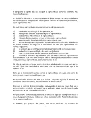 É obrigatório o registro dos que exerçam a representação comercial autônoma nos
Conselhos Regionais.
A Lei 4886/65 foi de certa forma conscenciosa ao deixar livre para as partes estipularem
certas condições e obrigações na elaboração do contrato de representação comercial,
quais sejam dentre elas:
Do contrato de representação comercial, constarão, obrigatoriamente:
a) condições e requisitos gerais da representação;
b) indicação dos produtos ou artigos objeto da representação;
c) prazo certo ou indeterminado da representação;
d) indicação da zona ou zonas em que será exercida a representação;
e) garantia ou não, da exclusividade de zona ou setor de zona;
f) retribuição e época do pagamento, pelo exercício da representação, dependente
da efetiva realização dos negócios, e recebimento, ou não, pelo representado, dos
valores respectivos;
g) os casos em que se justifique a restrição de zona concedida com exclusividade;
h) obrigações e responsabilidades das partes contratantes;
i) exercício exclusivo ou não da representação a favor do representado;
j) indenização devida ao representante, pela rescisão do contrato, cujo montante
não será inferior a um vinte avos (1/20) do total da retribuição auferida durante o tempo
em que exerceu a representação, a contar da vigência da lei.
Na falta do contrato escrito, ou sendo este omisso, a indenização será igual a um quinze
avos (1/15) do total da retribuição auferida no exercício da representação, a partir da
vigência da lei.
Para que o representante possa exercer a representação em Juízo, em nome do
representado, requer-se mandato expresso.
O representante, quanto aos atos que praticar, responde segundo as normas do
contrato e, sendo este omisso, na conformidade do direito comum.
Prevendo o contrato de representação a exclusividade de zona ou zonas, fará jus o
representante à comissão pelos negócios aí realizados, ainda que diretamente pelo
representado ou por intermédio de terceiros.
O representante comercial adquire direito às comissões, logo que o comprador efetue o
respectivo pagamento ou na medida que o faça, parceladamente. As comissões devidas
serão pagas mensalmente.
A denúncia, por qualquer das partes, sem causa justificada, do contrato de
13
 