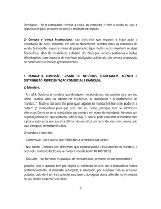Devolução - Se o comprador reenvia a coisa ao vendedor e este a aceita ou não a
deposita em juízo presume-se aceita a rescisão do negócio.
b) Compra e Venda Internacional: são contratos que regulam a importação e
exportação de bens, incluindo, em um só documento, acordos sobre as condições de
venda, transporte, seguro e meios de pagamento (que muitas vezes envolvem serviços
financeiros), além de estabelecer a divisão dos ônus por serviços portuários e custos
alfandegários, sem esquecer de eventuais obrigações adicionais, tais como a preparação
de documentos e licenças governamentais.
3. MANDATO, COMISSÃO, GESTÃO DE NEGÓCIOS, CORRETAGEM, AGÊNCIA e
DISTRIBUIÇÃO, REPRESENTAÇÃO COMERCIAL E FRANQUIA:
a) Mandato:
“Art. 653. Opera-se o mandato quando alguém recebe de outrem poderes para, em seu
nome, praticar atos ou administrar interesses. A procuração é o instrumento do
mandato.” Trata-se do contrato pelo qual alguém (o mandante) transfere poderes a
outrem (o mandatário) para que este, em seu nome, pratique atos ou administre
interesses.Como se vê, o mandatário age sempre em nome do mandante, havendo um
negócio jurídico de representação. IMPORTANTE: não se pode confundir o mandato com
a procuração, uma vez que esta última não constitui um contrato, mas sim o meio pelo
qual o negócio se instrumentaliza.
O mandato é contrato:
– Consensual – para que se aperfeiçoe basta a vontade das partes.
– Não solene – embora a lei determine que a procuração é o instrumento do mandato, é
possível o mandato tácito e o verbal (art. 656 da Lei n° 10.406/2002).
– Gratuito – não havendo estipulação de remuneração, presume-se que o mandato é
gratuito, exceto quando tem por objeto a realização de atos que o mandatário realiza
profissionalmente. O mandato outorgado a advogado, por exemplo, não se presume
gratuito, pois ele é um instrumento para que o advogado possa defender os interesses
de seu cliente e exercer seu ofício.
2
 