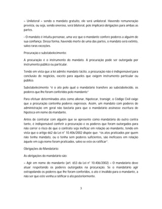 – Unilateral – sendo o mandato gratuito, ele será unilateral. Havendo remuneração
prevista, ou seja, sendo oneroso, será bilateral, pois implicará obrigações para ambas as
partes.
- O mandato é intuitu personae, uma vez que o mandante confere poderes a alguém de
sua confiança. Dessa forma, havendo morte de uma das partes, o mandato será extinto,
salvo raras exceções.
Procuração e substabelecimento:
A procuração é o instrumento do mandato. A procuração pode ser outorgada por
instrumento público ou particular.
Tendo em vista que a lei admite mandato tácito, a procuração não é indispensável para
conclusão de negócios, exceto para aqueles que exigem instrumento particular ou
público.
Substabelecimento “é o ato pelo qual o mandatário transfere ao substabelecido, os
poderes que lhe foram conferidos pelo mandante”
Para efetuar determinados atos como alienar, hipotecar, transigir, o Código Civil exige
que a procuração contenha poderes expressos. Assim, um mandato com poderes de
administração em geral não bastaria para que o mandatário assinasse escritura de
hipoteca em nome do mandante.
Antes de contratar com alguém que se apresente como mandatário do outro contra
tante, é indispensável conferir a procuração e os poderes que foram outorgados para
não correr o risco de que o contrato seja ineficaz em relação ao mandante, tendo em
vista que o artigo 662 da Lei n° 10.406/2002 dispõe que: “os atos praticados por quem
não tenha mandato, ou o tenha sem poderes suficientes, são ineficazes em relação
àquele em cujo nome foram praticados, salvo se este os ratificar”.
Obrigações do Mandatário:
As obrigações do mandatário são:
– Agir em nome do mandante (art. 653 da Lei n° 10.406/2002) – O mandatário deve
atuar respeitando os poderes outorgados na procuração. Se o mandatário agir
extrapolando os poderes que lhe foram conferidos, o ato é inválido para o mandante, a
não ser que este venha a ratificar o ato posteriormente.
3
 