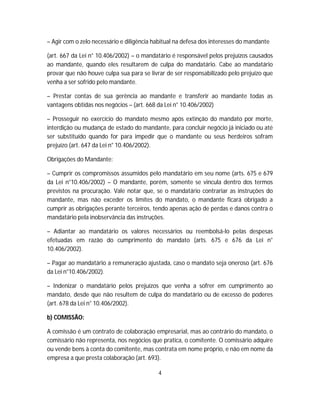 – Agir com o zelo necessário e diligência habitual na defesa dos interesses do mandante
(art. 667 da Lei n° 10.406/2002) – o mandatário é responsável pelos prejuízos causados
ao mandante, quando eles resultarem de culpa do mandatário. Cabe ao mandatário
provar que não houve culpa sua para se livrar de ser responsabilizado pelo prejuízo que
venha a ser sofrido pelo mandante.
– Prestar contas de sua gerência ao mandante e transferir ao mandante todas as
vantagens obtidas nos negócios – (art. 668 da Lei n° 10.406/2002)
– Prosseguir no exercício do mandato mesmo após extinção do mandato por morte,
interdição ou mudança de estado do mandante, para concluir negócio já iniciado ou até
ser substituído quando for para impedir que o mandante ou seus herdeiros sofram
prejuízo (art. 647 da Lei n° 10.406/2002).
Obrigações do Mandante:
– Cumprir os compromissos assumidos pelo mandatário em seu nome (arts. 675 e 679
da Lei n°10.406/2002) – O mandante, porém, somente se vincula dentro dos termos
previstos na procuração. Vale notar que, se o mandatário contrariar as instruções do
mandante, mas não exceder os limites do mandato, o mandante ficará obrigado a
cumprir as obrigações perante terceiros, tendo apenas ação de perdas e danos contra o
mandatário pela inobservância das instruções.
– Adiantar ao mandatário os valores necessários ou reembolsá-lo pelas despesas
efetuadas em razão do cumprimento do mandato (arts. 675 e 676 da Lei n°
10.406/2002).
– Pagar ao mandatário a remuneração ajustada, caso o mandato seja oneroso (art. 676
da Lei n°10.406/2002).
– Indenizar o mandatário pelos prejuízos que venha a sofrer em cumprimento ao
mandato, desde que não resultem de culpa do mandatário ou de excesso de poderes
(art. 678 da Lei n° 10.406/2002).
b) COMISSÃO:
A comissão é um contrato de colaboração empresarial, mas ao contrário do mandato, o
comissário não representa, nos negócios que pratica, o comitente. O comissário adquire
ou vende bens à conta do comitente, mas contrata em nome próprio, e não em nome da
empresa a que presta colaboração (art. 693).
4
 