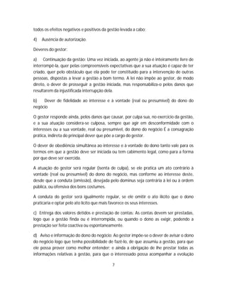 todos os efeitos negativos e positivos da gestão levada a cabo;
4) Ausência de autorização.
Deveres do gestor:
a) Continuação da gestão: Uma vez iniciada, ao agente já não é inteiramente livre de
interrompê-la, quer pelas compreensíveis expectativas que a sua atuação é capaz de ter
criado, quer pelo obstáculo que ela pode ter constituído para a intervenção de outras
pessoas, dispostas a levar a gestão a bom termo. A lei não impõe ao gestor, de modo
direto, o dever de prosseguir a gestão iniciada, mas responsabiliza-o pelos danos que
resultarem da injustificada interrupção dela.
b) Dever de fidelidade ao interesse e à vontade (real ou presumível) do dono do
negócio
O gestor responde ainda, pelos danos que causar, por culpa sua, no exercício da gestão,
e a sua atuação considera-se culposa, sempre que agir em desconformidade com o
interesses ou a sua vontade, real ou presumível, do dono do negócio É a consagração
prática, indireta do principal dever que põe a cargo do gestor.
O dever de obediência simultânea ao interesse e à vontade do dono tanto vale para os
termos em que a gestão deve ser iniciada ou tem cabimento legal, como para a forma
por que deve ser exercida.
A atuação do gestor será regular (isenta de culpa), se ele pratica um ato contrário à
vontade (real ou presumível) do dono do negócio, mas conforme ao interesse deste,
desde que a conduta (omissão), desejada pelo dominus seja contrária à lei ou à ordem
pública, ou ofensiva dos bons costumes.
A conduta do gestor será igualmente regular, se ele omitir o ato ilícito que o dono
praticaria e optar pelo ato lícito que mais favorece os seus interesses.
c) Entrega dos valores detidos e prestação de contas: As contas devem ser prestadas,
logo que a gestão finda ou é interrompida, ou quando o dono as exigir, podendo a
prestação ser feita coactiva ou espontaneamente.
d) Aviso e informação do dono do negócio: Ao gestor impõe-se o dever de avisar o dono
do negócio logo que tenha possibilidade de fazê-lo, de que assumiu a gestão, para que
ele possa prover como melhor entender; e ainda a obrigação de lhe prestar todas as
informações relativas à gestão, para que o interessado possa acompanhar a evolução
7
 