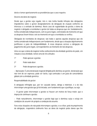 desta e tomar oportunamente as providências que o caso requeira.
Deveres do dono do negócio
Desde que a gestão seja regular, isto é, não tenha havido infração das obrigações
impedientes sobre o gestor designadamente da obrigação de ctuação conforme ao
interesse e à vontade do dominus. Neste caso de regularidade da gestão, o dono do
negócio é obrigado a reembolsar o gestor de todas as despesas que ele, fundadamente,
tenha considerado indispensáveis, com os juros legais, contratados do momento em que
as despesas foram feitas e até ao momento em que o reembolso se verifica.
Obrigação de reembolso de despesas: são todas e apenas aquelas despesas que ele
tenha considerado indispensáveis com fundamento, desde que a situação objetivamente
justificasse o juízo de indisponibilidade. A essas despesas acresce a obrigação de
pagamento dos juros legais, correspondentes ao montante de tais despesas.
Uma vez que o dono do negócio tenha conhecimento da atividade gestória ele pode, em
relação a essa atividade, tomar uma de três atitudes:
1º Pode aprovar a gestão;
2º Pode nada dizer;
3º Pode desaprovar a gestão.
- Aprovação: É uma declaração negocial dirigida pelo dominus ao gestor, declaração que
não tem de ser expressa, pode ser tácita, cujo conteúdo é um juízo de concordância
global com a atividade genérica.
Responsabilidade do gestor:
A obrigação infringida que, por ter causado danos, obriga a indenizar, é a de não
interromper uma gestão que já foi iniciada, sem fundamento que o justifique, ou seja:
- O gestor pode interromper a gestão se houver um motivo de força maior, que o
impeça de continuar a gestão;
- Pode naturalmente, interromper a gestão logo que o dominus surja e esteja em
condições de assumir ele próprio a condução do assunto;
Fora estas situações ele não pode interromper a gestão, e se o fizer, pelo incumprimento
da obrigação, responderá civilmente face ao dono do negócio pelos danos que lhe
8
 