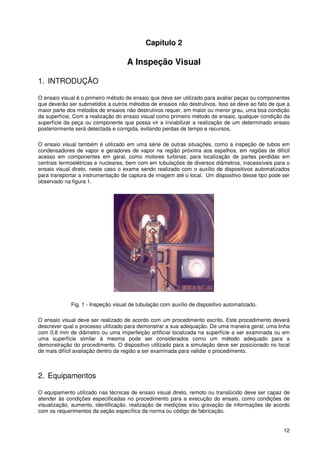 12
Capítulo 2
A Inspeção Visual
1. INTRODUÇÃO
O ensaio visual é o primeiro método de ensaio que deve ser utilizado para avaliar peças ou componentes
que deverão ser submetidos a outros métodos de ensaios não destrutivos. Isso se deve ao fato de que a
maior parte dos métodos de ensaios não destrutivos requer, em maior ou menor grau, uma boa condição
da superfície, Com a realização do ensaio visual como primeiro método de ensaio, qualquer condição da
superfície da peça ou componente que possa vir a inviabilizar a realização de um determinado ensaio
posteriormente será detectada e corrigida, evitando perdas de tempo e recursos.
O ensaio visual também é utilizado em uma série de outras situações, como a inspeção de tubos em
condensadores de vapor e geradores de vapor na região próxima aos espelhos, em regiões de difícil
acesso em componentes em geral, como motores turbinas; para localização de partes perdidas em
centrais termoelétricas e nucleares, bem com em tubulações de diversos diâmetros, inacessíveis para o
ensaio visual direto, neste caso o exame sendo realizado com o auxílio de dispositivos automatizados
para transportar a instrumentação de captura de imagem até o local. Um dispositivo desse tipo pode ser
observado na figura 1.
Fig. 1 - Inspeção visual de tubulação com auxílio de dispositivo automatizado.
O ensaio visual deve ser realizado de acordo com um procedimento escrito. Este procedimento deverá
descrever qual o processo utilizado para demonstrar a sua adequação. De uma maneira geral, uma linha
com 0,8 mm de diâmetro ou uma imperfeição artificial localizada na superfície a ser examinada ou em
uma superfície similar à mesma pode ser considerados como um método adequado para a
demonstração do procedimento. O dispositivo utilizado para a simulação deve ser posicionado no local
de mais difícil avaliação dentro da região a ser examinada para validar o procedimento.
2. Equipamentos
O equipamento utilizado nas técnicas de ensaio visual direto, remoto ou translúcido deve ser capaz de
atender às condições especificadas no procedimento para a execução do ensaio, como condições de
visualização, aumento, identificação, realização de medições e/ou gravação de informações de acordo
com os requerimentos da seção específica da norma ou código de fabricação.
 