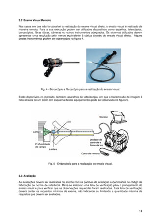 14
3.2 Exame Visual Remoto
Nos casos em que não for possível a realização do exame visual direto, o ensaio visual é realizado de
maneira remota. Para a sua execução podem ser utilizados dispositivos como espelhos, telescópios,
boroscópios, fibras óticas, câmeras ou outros instrumentos adequados. Os sistemas utilizados devem
apresentar uma resolução pelo menos equivalente à obtida através do ensaio visual direto. Alguns
destes instrumentos podem ser observados na figura 4.
Fig. 4 - Boroscópio e fibroscópio para a realização do ensaio visual.
Estão disponíveis no mercado, também, aparelhos de videoscopia, em que a transmissão de imagem é
feita através de um CCD. Um esquema destes equipamentos pode ser observado na figura 5.
Fig. 5 - Endoscópio para a realização do ensaio visual.
3.3 Avaliação
As avaliações devem ser realizadas de acordo com os padrões de aceitação especificados no código de
fabricação ou norma de referência. Deve-se elaborar uma lista de verificação para o planejamento do
ensaio visual e para verificar que as observações requeridas foram realizadas. Esta lista de verificação
deverá conter os requisitos mínimos de exame, não indicando ou limitando a quantidade máxima de
requisitos que devem ser avaliados.
 