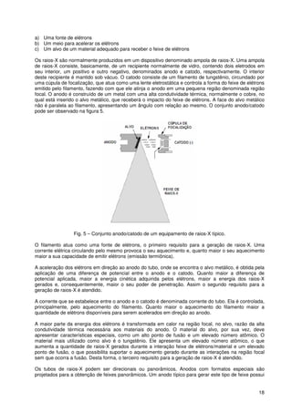 18
a) Uma fonte de elétrons
b) Um meio para acelerar os elétrons
c) Um alvo de um material adequado para receber o feixe de elétrons
Os raios-X são normalmente produzidos em um dispositivo denominado ampola de raios-X. Uma ampola
de raios-X consiste, basicamente, de um recipiente normalmente de vidro, contendo dois eletrodos em
seu interior, um positivo e outro negativo, denominados anodo e catodo, respectivamente. O interior
deste recipiente é mantido sob vácuo. O catodo consiste de um filamento de tungstênio, circundado por
uma cúpula de focalização, que atua como uma lente eletrostática e controla a forma do feixe de elétrons
emitido pelo filamento, fazendo com que ele atinja o anodo em uma pequena região denominada região
focal. O anodo é construído de um metal com uma alta condutividade térmica, normalmente o cobre, no
qual está inserido o alvo metálico, que receberá o impacto do feixe de elétrons. A face do alvo metálico
não é paralela ao filamento, apresentando um ângulo com relação ao mesmo. O conjunto anodo/catodo
pode ser observado na figura 5.
Fig. 5 – Conjunto anodo/catodo de um equipamento de raios-X típico.
O filamento atua como uma fonte de elétrons, o primeiro requisito para a geração de raios-X. Uma
corrente elétrica circulando pelo mesmo provoca o seu aquecimento e, quanto maior o seu aquecimento
maior a sua capacidade de emitir elétrons (emissão termiônica).
A aceleração dos elétrons em direção ao anodo do tubo, onde se encontra o alvo metálico, é obtida pela
aplicação de uma diferença de potencial entre o anodo e o catodo. Quanto maior a diferença de
potencial aplicada, maior a energia cinética adquirida pelos elétrons, maior a energia dos raios-X
gerados e, consequentemente, maior o seu poder de penetração. Assim o segundo requisito para a
geração de raios-X é atendido.
A corrente que se estabelece entre o anodo e o catodo é denominada corrente do tubo. Ela é controlada,
principalmente, pelo aquecimento do filamento. Quanto maior o aquecimento do filamento maior a
quantidade de elétrons disponíveis para serem acelerados em direção ao anodo.
A maior parte da energia dos elétrons é transformada em calor na região focal, no alvo, razão da alta
condutividade térmica necessária aos materiais do anodo. O material do alvo, por sua vez, deve
apresentar características especiais, como um alto ponto de fusão e um elevado número atômico. O
material mais utilizado como alvo é o tungstênio. Ele apresenta um elevado número atômico, o que
aumenta a quantidade de raios-X gerados durante a interação feixe de elétrons/material e um elevado
ponto de fusão, o que possibilita suportar o aquecimento gerado durante as interações na região focal
sem que ocorra a fusão. Desta forma, o terceiro requisito para a geração de raios-X é atendido.
Os tubos de raios-X podem ser direcionais ou panorâmicos. Anodos com formatos especiais são
projetados para a obtenção de feixes panorâmicos. Um anodo típico para gerar este tipo de feixe possui
 