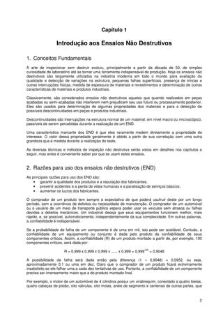 2
Capítulo 1
Introdução aos Ensaios Não Destrutivos
1. Conceitos Fundamentais
A arte de inspecionar sem destruir evoluiu, principalmente a partir da década de 50, de simples
curiosidade de laboratório até se tornar uma ferramenta indispensável de produção. Hoje os ensaios não
destrutivos são largamente utilizados na indústria moderna em todo o mundo para avaliação da
qualidade e detecção de variações na estrutura, pequenas falhas superficiais, presença de trincas e
outras interrupções físicas, medida de espessura de materiais e revestimentos e determinação de outras
características de materiais e produtos industriais.
Classicamente, são considerados ensaios não destrutivos aqueles que quando realizados em peças
acabadas ou semi-acabadas não interferem nem prejudicam seu uso futuro ou processamento posterior.
Eles são usados para determinação de algumas propriedades dos materiais e para a detecção de
possíveis descontinuidades em peças e produtos industriais.
Descontinuidades são interrupções na estrutura normal de um material, em nível macro ou microscópico,
passíveis de serem percebidas durante a realização de um END.
Uma característica marcante dos END é que eles raramente medem diretamente a propriedade de
interesse. O valor dessa propriedade geralmente é obtido a partir de sua correlação com uma outra
grandeza que é medida durante a realização do teste.
As diversas técnicas e métodos de inspeção não destrutiva serão vistos em detalhes nos capítulos a
seguir, mas antes é conveniente saber por que se usam estes ensaios.
2. Razões para uso dos ensaios não destrutivos (END)
As principais razões para uso dos END são:
• garantir a qualidade dos produtos e a reputação dos fabricantes;
• prevenir acidentes e a perda de vidas humanas e a paralisação de serviços básicos;
• aumentar os lucros dos fabricantes.
O comprador de um produto tem sempre a expectativa de que poderá usufruir deste por um longo
período, sem a ocorrência de defeitos ou necessidade de manutenção. O comprador de um automóvel
ou o usuário de um meio de transporte público espera poder usar os veículos sem atrasos ou falhas
devidas a defeitos mecânicos. Um industrial deseja que seus equipamentos funcionem melhor, mais
rápido, e, se possível, automaticamente, independentemente da sua complexidade. Em outras palavras,
a confiabilidade é indispensável.
Se a probabilidade de falha de um componente é de uma em mil, isto pode ser aceitável. Contudo, a
confiabilidade de um equipamento ou conjunto é dada pelo produto da confiabilidade de seus
componentes críticos. Assim, a confiabilidade (R) de um produto montado a partir de, por exemplo, 100
componentes críticos, será dada por:
R = 0,999 x 0,999 x 0,999 x ...... x 0,999 = 0,999
100
= 0,9048
A possibilidade de falha será dada então pela diferença (1 – 0,9048) = 0,0952, ou seja,
aproximadamente 0,1 ou uma em dez. Claro que o comprador de um produto ficará extremamente
insatisfeito se ele falhar uma a cada dez tentativas de uso. Portanto, a confiabilidade de um componente
precisa ser imensamente maior que a do produto montado final.
Por exemplo, o motor de um automóvel de 4 cilindros possui um virabrequim, conectado a quatro bielas,
quatro cabeças de pistão, oito válvulas, oito molas, anéis de segmento e centenas de outras partes, que
 
