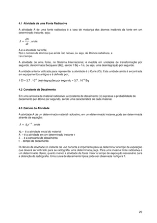 20
4.1 Atividade de uma Fonte Radioativa
A atividade A de uma fonte radioativa é a taxa de mudança dos átomos instáveis da fonte em um
determinado instante, seja:
dt
dN
A = , onde:
A é a atividade da fonte,
N é o número de átomos que ainda não decaiu, ou seja, de átomos radiativos, e
t é o tempo.
A atividade de uma fonte, no Sistema Internacional, é medida em unidades de transformação por
segundo, denominada Becquerel (Bq), sendo 1 Bq = 1/s, ou seja, uma desintegração por segundo.
A unidade anterior utilizada para representar a atividade é o Curie (Ci). Esta unidade ainda é encontrada
em equipamentos antigos e é definida por;
1 Ci = 3,7 . 10
10
desintegrações por segundo = 3,7 . 10
10
Bq
4.2 Constante de Decaimento
Em uma amostra de material radioativo, a constante de decaimento (λ) expressa a probabilidade de
decaimento por átomo por segundo, sendo uma característica de cada material.
4.3 Cálculo da Atividade
A atividade A de um determinado material radioativo, em um determinado instante, pode ser determinada
através da equação:
t
eAA λ−
= 0 , onde
A0 – é a atividade inicial do material
A – é a atividade em um determinado instante t
λ – é a constante de decaimento
t – tempo de decaimento
O cálculo da atividade no instante de uso da fonte é importante para se determinar o tempo de exposição
que deverá ser utilizado para se radiografar uma determinada peça. Para uma mesma fonte radioativa e
um determinado objeto, quanto menor a atividade da fonte maior o tempo de exposição necessário para
a obtenção da radiografia. Uma curva de decaimento típica pode ser observada na figura 7.
 