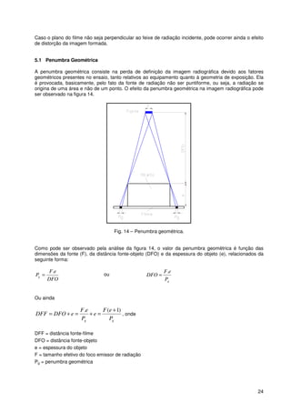 24
Caso o plano do filme não seja perpendicular ao feixe de radiação incidente, pode ocorrer ainda o efeito
de distorção da imagem formada.
5.1 Penumbra Geométrica
A penumbra geométrica consiste na perda de definição da imagem radiográfica devido aos fatores
geométricos presentes no ensaio, tanto relativos ao equipamento quanto à geometria de exposição. Ela
é provocada, basicamente, pelo fato da fonte de radiação não ser puntiforme, ou seja, a radiação se
origina de uma área e não de um ponto. O efeito da penumbra geométrica na imagem radiográfica pode
ser observado na figura 14.
Fig. 14 – Penumbra geométrica.
Como pode ser observado pela análise da figura 14, o valor da penumbra geométrica é função das
dimensões da fonte (F), da distância fonte-objeto (DFO) e da espessura do objeto (e), relacionados da
seguinte forma:
DFO
eF
Pg
.
= ou
gP
eF
DFO
.
=
Ou ainda
gg P
eF
e
P
eF
eDFODFF
)1(. +
=+=+= , onde
DFF = distância fonte-filme
DFO = distância fonte-objeto
e = espessura do objeto
F = tamanho efetivo do foco emissor de radiação
Pg = penumbra geométrica
 