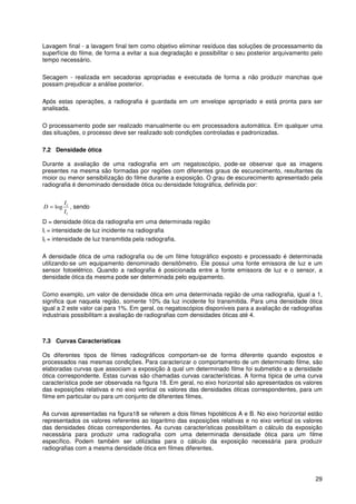 29
Lavagem final - a lavagem final tem como objetivo eliminar resíduos das soluções de processamento da
superfície do filme, de forma a evitar a sua degradação e possibilitar o seu posterior arquivamento pelo
tempo necessário.
Secagem - realizada em secadoras apropriadas e executada de forma a não produzir manchas que
possam prejudicar a análise posterior.
Após estas operações, a radiografia é guardada em um envelope apropriado e está pronta para ser
analisada.
O processamento pode ser realizado manualmente ou em processadora automática. Em qualquer uma
das situações, o processo deve ser realizado sob condições controladas e padronizadas.
7.2 Densidade ótica
Durante a avaliação de uma radiografia em um negatoscópio, pode-se observar que as imagens
presentes na mesma são formadas por regiões com diferentes graus de escurecimento, resultantes da
moior ou menor sensibilização do filme durante a exposição. O grau de escurecimento apresentado pela
radiografia é denominado densidade ótica ou densidade fotográfica, definida por:
t
i
I
I
D log= , sendo
D = densidade ótica da radiografia em uma determinada região
Ii = intensidade de luz incidente na radiografia
It = intensidade de luz transmitida pela radiografia.
A densidade ótica de uma radiografia ou de um filme fotográfico exposto e processado é determinada
utilizando-se um equipamento denominado densitômetro. Ele possui uma fonte emissora de luz e um
sensor fotoelétrico. Quando a radiografia é posicionada entre a fonte emissora de luz e o sensor, a
densidade ótica da mesma pode ser determinada pelo equipamento.
Como exemplo, um valor de densidade ótica em uma determinada região de uma radiografia, igual a 1,
significa que naquela região, somente 10% da luz incidente foi transmitida. Para uma densidade ótica
igual a 2 este valor cai para 1%. Em geral, os negatoscópios disponíveis para a avaliação de radiografias
industriais possibilitam a avaliação de radiografias com densidades óticas até 4.
7.3 Curvas Características
Os diferentes tipos de filmes radiográficos comportam-se de forma diferente quando expostos e
processados nas mesmas condições. Para caracterizar o comportamento de um determinado filme, são
elaboradas curvas que associam a exposição à qual um determinado filme foi submetido e a densidade
ótica correspondente. Estas curvas são chamadas curvas características. A forma típica de uma curva
característica pode ser observada na figura 18. Em geral, no eixo horizontal são apresentados os valores
das exposições relativas e no eixo vertical os valores das densidades óticas correspondentes, para um
filme em particular ou para um conjunto de diferentes filmes.
As curvas apresentadas na figura18 se referem a dois filmes hipotéticos A e B. No eixo horizontal estão
representados os valores referentes ao logaritmo das exposições relativas e no eixo vertical os valores
das densidades óticas correspondentes. As curvas características possibilitam o cálculo da exposição
necessária para produzir uma radiografia com uma determinada densidade ótica para um filme
específico. Podem também ser utilizadas para o cálculo da exposição necessária para produzir
radiografias com a mesma densidade ótica em filmes diferentes.
 
