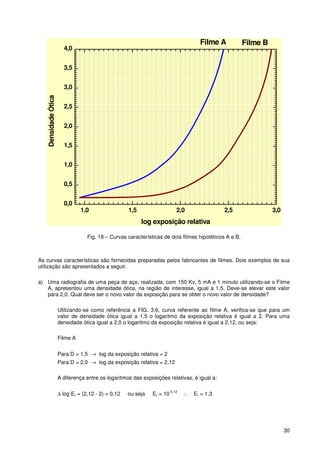 30
1,0 1,5 2,0 2,5 3,0
0,0
0,5
1,0
1,5
2,0
2,5
3,0
3,5
4,0
Filme BFilme A
DensidadeÓtica
log exposição relativa
Fig. 18 – Curvas características de dois filmes hipotéticos A e B.
As curvas características são fornecidas preparadas pelos fabricantes de filmes. Dois exemplos de sua
utilização são apresentados a seguir.
a) Uma radiografia de uma peça de aço, realizada, com 150 Kv, 5 mA e 1 minuto utilizando-se o Filme
A, apresentou uma densidade ótica, na região de interesse, igual a 1,5. Deve-se elevar este valor
para 2,0. Qual deve ser o novo valor da exposição para se obter o novo valor de densidade?
Utilizando-se como referência a FIG. 3.6, curva referente ao filme A, verifica-se que para um
valor de densidade ótica igual a 1,5 o logaritmo da exposição relativa é igual a 2. Para uma
densidade ótica igual a 2,0 o logaritmo da exposição relativa é igual a 2,12, ou seja:
Filme A
Para D = 1,5 → log da exposição relativa = 2
Para D = 2,0 → log da exposição relativa = 2,12
A diferença entre os logaritmos das exposições relativas, é igual a:
∆ log Er = (2,12 - 2) = 0,12 ou seja Er = 10
0,12
∴ Er = 1,3
 