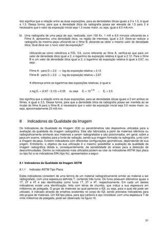 31
Isto significa que a relação entre as duas exposições, para as densidades óticas iguais a 2 e 1,5, é igual
a 1,3. Dessa forma, para que a densidade ótica da radiografia possa ser elevada de 1,5 para 2 é
necessário que o valor da exposição inicial seja 1,3 vezes maior, ou seja, igual a 6,5 mA.min.
b) Uma radiografia de uma peça de aço, realizada, com 150 Kv, 1 mA e 6,5 minutos utilizando-se o
Filme A, apresentou uma densidade ótica, na região de interesse, igual a 2,0. Deve-se realizar a
radiografia da mesma peça utilizando-se o filme B, devendo-se obter o mesmo valor de densidade
ótica. Qual deve ser o novo valor da exposição?
Utilizando-se como referência a FIG. 3.6, curva referente ao filme A, verifica-se que para um
valor de densidade ótica igual a 2, o logaritmo da exposição relativa é igual a 2,12. Para o filme
B e um valor de densidade ótica igual a 2, o logaritmo da exposição relativa é igual a 2,67, ou
seja:
Filme A - para D = 2,0 → log da exposição relativa = 2,12
Filme B - para D = 2,0 → log da exposição relativa = 2,67
A diferença entre os logaritmos das exposições relativas, é igual a:
∆ log Er = (2,67 - 2,12) = 0,55 ou seja Er = 10
0,55
∴ Er = 3,5
Isto significa que a relação entre as duas exposições, para as densidades óticas iguais a 2 em ambos os
filmes, é igual a 3,5, Dessa forma, para que a densidade ótica da radiografia possa ser mantida ao se
mudar do filme A para o filme B, é necessário que o valor da exposição inicial seja 3,5 vezes maior, ou
seja, aproximadamente 23 mA.min.
8 Indicadores da Qualidade da Imagem
Os Indicadores da Qualidade da Imagem (IQI) ou penetrâmetros são dispositivos utilizados para a
avaliação da qualidade da imagem radiográfica. Eles são fabricados a partir de materiais idênticos ou
radiograficamente similares aos materiais a serem radiografados e são posicionados, em geral, sobre a
peça em exame, voltados para a fonte de radiação, sendo sua imagem formada na radiografia, junto com
a imagem da peça. Existem indicadores com diferentes configurações geométricas, dependendo de sua
origem. Entretanto, o objetivo da sua utilização é o mesmo: possibilitar a avaliação da qualidade da
imagem radiográfica obtida e, consequentemente, da sensibilidade do ensaio para a detecção de
descontinuidades. Dentre os indicadores mais utilizados podem-se citar os indicadores ASTM (tipo placa
ou tipo fio) e os indicadores DIN (tipo fio), apresentados a seguir.
8.1 Indicadores da Qualidade da Imagem ASTM
8.1.1 Indicador ASTM Tipo Placa
Estes indicadores consistem de uma lâmina de um material radiograficamente similar ao material a ser
radiografado, com uma espessura definida T, contendo três furos. Os furos possuem diâmetros iguais a
1T, 2T e 4T e são identificados como furos 1T, 2T e 4T, respectivamente. Em cada um destes
indicadores existe uma identificação, feita com letras de chumbo, que indica a sua espessura em
milésimos de polegada. O grupo de materiais ao qual pertence o IQI, ou seja, para o qual ele pode ser
utilizado, é indicado através de entalhes existentes no corpo do IQI, sendo previstos indicadores para
oito grupos de materiais. Um IQI tipo placa, para aço carbono e aço inoxidável, com uma espessura T de
vinte milésimos de polegada, pode ser observado na figura 19.
 
