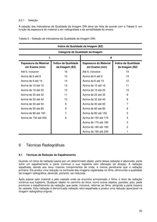 35
8.2.1 Seleção
A seleção dos Indicadores da Qualidade da Imagem DIN deve ser feita de acordo com a Tabela 5, em
função da espessura do material a ser radiografada e da sensibilidade do ensaio.
Tabela 5 – Seleção de indicadores da Qualidade da Imagem DIN.
Índice da Qualidade da Imagem (BZ)
Categoria de Qualidade da Imagem
I II
Espessura do Material
em Exame (mm)
Índice da Qualidade
da Imagem (BZ)
Espessura do Material
em Exame (mm)
Índice da Qualidade
da Imagem (BZ)
Até 6, inclusive 16 Até 6, inclusive 14
Acima de 6 até 8 15 Acima de 6 até 8 13
Acima de 8 até 10 14 Acima de 8 até 10 12
Acima de 10 até 16 13 Acima de 10 até 16 11
Acima de 16 até 25 12 Acima de 16 até 25 10
Acima de 25 até 32 11 Acima de 25 até 32 9
Acima de 32 até 40 10 Acima de 32 até 40 8
Acima de 40 até 50 9 Acima de 40 até 60 7
Acima de 50 até 80 8 Acima de 60 até 80 6
Acima de 80 até 150 7 Acima de 80 até 150 5
Acima de 150 até 200 6 Acima de 150 até 170 4
Acima de 170 até 180 3
Acima de 180 até 190 2
Acima de 190 até 200 1
9 Técnicas Radiográficas
9.1 Técnicas de Redução do Espalhamento
Quando um feixe de radiação passa por um determinado objeto, parte dessa radiação é absorvida, parte
sofre um espalhamento e parte continua a sua trajetória sem alteração de direção. A radiação
espalhada, devido aos seus maiores comprimentos de onda, é menos penetrante que a radiação
primária. Ela produz uma redução no contraste das imagens registradas no filme, diminuindo a qualidade
da imagem radiográfica, devendo, portanto, ser reduzida.
Após passar pelo material e pelo cassete onde se encontra armazenado o filme, o feixe de radiação
continua sua trajetória. Qualquer objeto no caminho do feixe, como outros objetos, paredes, piso, pode
promover o espalhamento da radiação, que pode, inclusive, retornar ao filme, atingindo a parte traseira
do cassete. Esta radiação é denominada radiação retro-espalhada e produz uma redução apreciável na
imagem radiográfica original.
 