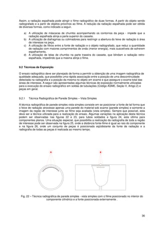 36
Assim, a radiação espalhada pode atingir o filme radiográfico de duas formas. A partir do objeto sendo
radiografado e a partir de objetos próximos ao filme. A redução da radiação espalhada pode ser obtida
de diversas formas, como indicado a seguir.
a) A utilização de máscaras de chumbo acompanhando os contornos da peça - impede que a
radiação espalhada atinja a parte superior do cassete.
b) A utilização de diafragmas ou colimadores para restringir a abertura do feixe de radiação à área
de interesse na peça.
c) A utilização de filtros entre a fonte de radiação e o objeto radiografado, que reduz a quantidade
de radiação com maiores comprimentos de onda (menor energia), mais suscetíveis de sofrerem
espalhamento.
d) A utilização de telas de chumbo na parte traseira do cassete, que blindam a radiação retro-
espalhada, impedindo que a mesma atinja o filme.
9.2 Técnicas de Exposição
O ensaio radiográfico deve ser planejado de forma a permitir a obtenção de uma imagem radiográfica de
qualidade adequada, que possibilite uma rápida associação entre a posição de uma descontinuidade
detectada na radiografia e a posição da mesma no objeto em exame e que assegure o exame total das
áreas de interesse. A seguir são apresentadas algumas técnicas de exposição normalmente utilizadas
para a execução do ensaio radiográfico em soldas de tubulações (Código ASME, Seção V, Artigo 2) e
peças em geral.
9.2.1 Técnica Radiográfica de Parede Simples – Vista Simples
A técnica radiográfica de parede simples vista simples consiste em se posicionar a fonte de tal forma que
o feixe de radiação atravesse apenas uma parede do material sob exame (parede simples) e somente a
imagem da região de interesse junto ao filme seja avaliada (vista simples). Sempre que possível, esta
deve ser a técnica utilizada para a realização do ensaio. Algumas variações na aplicação desta técnica
podem ser observadas nas figuras 22 e 23, para tubos soldados e figura 24, esta última para
componentes planos. Uma situação especial, que possibilita a realização da radiografia de toda a região
de interesse pode ser observada na figura 25, onde a distância fonte-filme é igual ao raio do componente
e na figura 26, onde um conjunto de peças é posicionado eqüidistante da fonte de radiação e a
radiografia de todas as peças é realizada ao mesmo tempo.
Fig. 22 – Técnica radiográfica de parede simples - vista simples com o filme posicionado no interior do
componente cilíndrico e a fonte posicionada externamente .
 