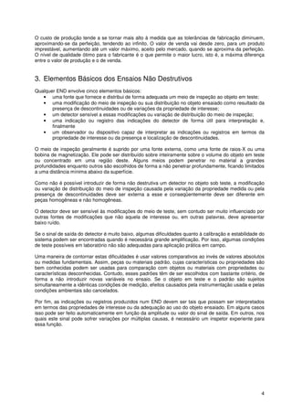 4
O custo de produção tende a se tornar mais alto à medida que as tolerâncias de fabricação diminuem,
aproximando-se da perfeição, tendendo ao infinito. O valor de venda vai desde zero, para um produto
imprestável, aumentando até um valor máximo, aceito pelo mercado, quando se aproxima da perfeição.
O nível de qualidade ótimo para o fabricante é o que permite o maior lucro, isto é, a máxima diferença
entre o valor de produção e o de venda.
3. Elementos Básicos dos Ensaios Não Destrutivos
Qualquer END envolve cinco elementos básicos:
• uma fonte que fornece e distribui de forma adequada um meio de inspeção ao objeto em teste;
• uma modificação do meio de inspeção ou sua distribuição no objeto ensaiado como resultado da
presença de descontinuidades ou de variações da propriedade de interesse;
• um detector sensível a essas modificações ou variação de distribuição do meio de inspeção;
• uma indicação ou registro das indicações do detector de forma útil para interpretação e,
finalmente
• um observador ou dispositivo capaz de interpretar as indicações ou registros em termos da
propriedade de interesse ou da presença e localização de descontinuidades.
O meio de inspeção geralmente é suprido por uma fonte externa, como uma fonte de raios-X ou uma
bobina de magnetização. Ele pode ser distribuído sobre inteiramente sobre o volume do objeto em teste
ou concentrado em uma região deste. Alguns meios podem penetrar no material a grandes
profundidades enquanto outros são escolhidos de forma a não penetrar profundamente, ficando limitados
a uma distância mínima abaixo da superfície.
Como não é possível introduzir de forma não destrutiva um detector no objeto sob teste, a modificação
ou variação de distribuição do meio de inspeção causada pela variação da propriedade medida ou pela
presença de descontinuidades deve ser externa a esse e conseqüentemente deve ser diferente em
peças homogêneas e não homogêneas.
O detector deve ser sensível às modificações do meio de teste, sem contudo ser muito influenciado por
outras fontes de modificações que não aquela de interesse ou, em outras palavras, deve apresentar
baixo ruído.
Se o sinal de saída do detector é muito baixo, algumas dificuldades quanto à calibração e estabilidade do
sistema podem ser encontradas quando é necessária grande amplificação. Por isso, algumas condições
de teste possíveis em laboratório não são adequadas para aplicação prática em campo.
Uma maneira de contornar estas dificuldades é usar valores comparativos ao invés de valores absolutos
ou medidas fundamentais. Assim, peças ou materiais padrão, cujas características ou propriedades são
bem conhecidas podem ser usadas para comparação com objetos ou materiais com propriedades ou
características desconhecidas. Contudo, esses padrões têm de ser escolhidos com bastante critério, de
forma a não introduzir novas variáveis no ensaio. Se o objeto em teste e o padrão são sujeitos
simultaneamente a idênticas condições de medição, efeitos causados pela instrumentação usada e pelas
condições ambientais são cancelados.
Por fim, as indicações ou registros produzidos num END devem ser tais que possam ser interpretados
em termos das propriedades de interesse ou da adequação ao uso do objeto ensaiado. Em alguns casos
isso pode ser feito automaticamente em função da amplitude ou valor do sinal de saída. Em outros, nos
quais este sinal pode sofrer variações por múltiplas causas, é necessário um inspetor experiente para
essa função.
 