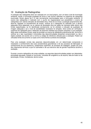 40
10 Avaliação de Radiografias
A avaliação das radiografias deve ser realizada em um local próprio, com um baixo nível de iluminação
ambiente, sendo a iluminação projetada de forma a não ocorrer reflexões na superfície da radiografia
examinada. Níveis abaixo de 2 fc são normalmente recomendados para a iluminação ambiente. O
exame das radiografias é realizado com o auxílio de negatoscópios que possibilitam o exame de
radiografias com valores elevados de densidade ótica. Antes de se iniciar a avaliação propriamente dita,
deve-se, baseado no procedimento de ensaio, verificar se a radiografia foi realizada com a técnica
adequada (filme adequado, se os valores de densidade ótica da região de interesse estão dentro dos
limites especificados, se foi identificada corretamente, se foi utilizado o indicador da qualidade de
imagem adequado e se o nível de sensibilidade necessário foi atingido). Deve ainda ser verificada a
superfície da radiografia para a detecção de possíveis artefatos que possam prejudicar a sua avaliação.
Após estas verificações iniciais, pode-se proceder ao exame da radiografia propriamente dito, de forma a
verificar se o tipo, quantidade e dimensões das descontinuidades presentes comprometem ou não o
objeto avaliado, de acordo com a norma ou código de referência utilizado para a avaliação. Podem ser
utilizadas lentes de aumento ou lupas como instrumentos auxiliares de avaliação.
Para uma avaliação correta das possíveis descontinuidades em um determinado componente é
necessário o conhecimento das suas características geométricas e de seu processo de fabricação. O
conhecimento de sua espessura, acabamento superficial, do processo de soldagem, projeto da junta,
dos tratamentos térmicos a que foi submetido e de sua estrutura são de grande importância durante a
avaliação.
Durante o exame radiográfico de juntas soldadas, as seguintes descontinuidades podem ser detectadas:
porosidade agrupada, isolada ou vermicular, inclusões de tungstênio ou de escória, falta de fusão ou de
penetração, trincas, mordeduras, dentre outras.
 