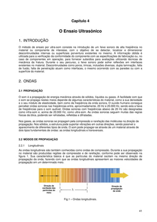 41
Capítulo 4
O Ensaio Ultrasônico
1. INTRODUÇÃO
O método de ensaio por ultra-som consiste na introdução de um feixe sonoro de alta freqüência no
material ou componente de interesse, com o objetivo de se detectar, localizar e dimensionar
descontinuidades internas ou superficiais porventura existentes no mesmo. A informação obtida é
utilizada para a verificação da conformidade do componente com as especificações de fabricação ou, no
caso de componentes em operação, para fornecer subsídios para avaliações utilizando técnicas de
mecânica da fratura. Durante o seu percurso, o feixe sonoro pode sofrer reflexões em interfaces
existentes no material. Descontinuidades como poros, trincas, inclusões diversas, dupla laminação, falta
de fusão, falta de penetração atuam como interfaces, o mesmo ocorrendo com as paredes ou com a
superfície do material.
2. ONDAS
2.1 PROPAGAÇÃO
O som é a propagação de energia mecânica através de sólidos, líquidos ou gases. A facilidade com que
o som se propaga nestes meios depende de algumas características do material, como a sua densidade
e o seu módulo de elasticidade, bem como da freqüência da onda sonora. O ouvido humano consegue
perceber ondas sonoras nas freqüências entre, aproximadamente, 20 Hz e 20.000 Hz, sendo esta a faixa
de freqüências para o som audível. Ondas sonoras com freqüências abaixo de 20 Hz são designadas
como infra-som e, acima de 20.000 Hz, como ultra-som. As ondas sonoras seguem muitas das regras
físicas da ótica, podendo ser refratadas, refletidas e difratadas.
Nos gases, as ondas sonoras se propagam pela compressão e rarefação das moléculas na direção de
propagação. Nos sólidos, a estrutura pode suportar vibrações em outras direções, sendo possível o
aparecimento de diferentes tipos de onda. O som pode propagar-se através de um material através de
dois tipos fundamentais de ondas: as ondas longitudinais e transversais.
2.2 MODOS DE PROPAGAÇÀO
2.2.1 Longitudinais
As ondas longitudinais são também conhecidas como ondas de compressão. Durante a sua propagação
no material são produzidas regiões de compressão e de rarefação, conforme pode ser observado na
figura 1. Sua característica básica é que as partículas do material oscilam na mesma direção de
propagação da onda, fazendo com que as ondas longitudinais apresentem as maiores velocidades de
propagação em um determinado meio.
Fig.1 – Ondas longitudinais.
Direção de
oscilação das
partículas do
meio
Direção de
propagação
da onda
 