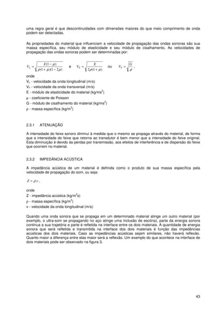 43
uma regra geral é que descontinuidades com dimensões maiores do que meio comprimento de onda
podem ser detectadas.
As propriedades do material que influenciam a velocidade de propagação das ondas sonoras são sua
massa específica, seu módulo de elasticidade e seu módulo de cisalhamento. As velocidades de
propagação das ondas sonoras podem ser determinadas por:
)21)(1(
)1(
µµρ
µ
−+
−
=
E
VL e
)1(2 µρ +
=
E
VT ou
ρ
G
VT = ,
onde
VL - velocidade da onda longitudinal (m/s)
VT - velocidade da onda transversal (m/s)
E - módulo de elasticidade do material (kg/ms
2
)
µ - coeficiente de Poisson
G - módulo de cisalhamento do material (kg/ms
2
)
ρ - massa específica (kg/m
3
)
2.3.1 ATENUAÇÃO
A intensidade do feixe sonoro diminui à medida que o mesmo se propaga através do material, de forma
que a intensidade do feixe que retorna ao transdutor é bem menor que a intensidade do feixe original.
Esta diminuição é devido às perdas por transmissão, aos efeitos de interferência e de dispersão do feixe
que ocorrem no material.
2.3.2 IMPEDÂNCIA ACÚSTICA
A impedância acústica de um material é definida como o produto de sua massa específica pela
velocidade de propagação do som, ou seja:
vZ .ρ= ,
onde
Z - impedância acústica (kg/m
2
s)
ρ - massa específica (kg/m
3
)
v - velocidade da onda longitudinal (m/s)
Quando uma onda sonora que se propaga em um determinado material atinge um outro material (por
exemplo, o ultra-som se propagando no aço atinge uma inclusão de escória), parte da energia sonora
continua a sua trajetória e parte é refletida na interface entre os dois materiais. A quantidade de energia
sonora que será refletida e transmitida na interface dos dois materiais é função das impedâncias
acústicas dos dois materiais. Caso as impedâncias acústicas sejam similares, não haverá reflexão.
Quanto maior a diferença entre elas maior será a reflexão. Um exemplo do que acontece na interface de
dois materiais pode ser observado na figura 3.
 