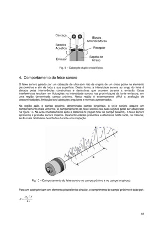 48
Fig. 9 – Cabeçote duplo-cristal típico.
4. Comportamento do feixe sonoro
O feixe sonoro gerado por um cabeçote de ultra-som não de origina de um único ponto no elemento
piezoelétrico e sim de toda a sua superfície. Desta forma, a intensidade sonora ao longo do feixe é
afetada pelas interferências construtivas e destrutivas que ocorrem durante a emissão. Estas
interferências resultam em flutuações na intensidade sonora nas proximidades da fonte emissora, em
uma região denominada campo próximo. Nesta região é extremamente difícil a avaliação de
descontinuidades, limitação dos cabeçotes angulares e normais apresentados.
Na região após o campo próximo, denominada campo longínquo, o feixe sonoro adquire um
comportamento mais uniforme, O comportamento do feixe sonoro nas duas regiões pode ser observado
na figura 10. Na área imediatamente após a distância N (região final do campo próximo), o feixe sonoro
apresenta a pressão sonora máxima. Descontinuidades presentes exatamente neste local, no material,
serão mais facilmente detectadas durante uma inspeção.
Fig.10 – Comportamento do feixe sonoro no campo próximo e no campo longínquo.
Para um cabeçote com um elemento piezoelétrico circular, o comprimento do campo próximo é dado por:
v
fD
N
ef
.4
.2
=
Blocos
Amortecedores
Sapata de
AtrasoEmissor
Receptor
Barreira
Acústica
Carcaça
 