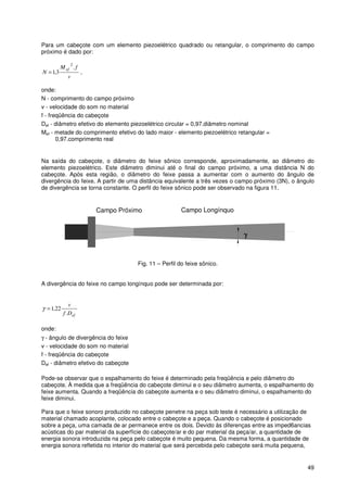 49
Para um cabeçote com um elemento piezoelétrico quadrado ou retangular, o comprimento do campo
próximo é dado por:
v
fM
N
ef .
3,1
2
= ,
onde:
N - comprimento do campo próximo
v - velocidade do som no material
f - freqüência do cabeçote
Def - diâmetro efetivo do elemento piezoelétrico circular = 0,97.diâmetro nominal
Mef - metade do comprimento efetivo do lado maior - elemento piezoelétrico retangular =
0,97.comprimento real
Na saída do cabeçote, o diâmetro do feixe sônico corresponde, aproximadamente, ao diâmetro do
elemento piezoelétrico. Este diâmetro diminui até o final do campo próximo, a uma distância N do
cabeçote. Após esta região, o diâmetro do feixe passa a aumentar com o aumento do ângulo de
divergência do feixe. A partir de uma distância equivalente a três vezes o campo próximo (3N), o ângulo
de divergência se torna constante. O perfil do feixe sônico pode ser observado na figura 11.
γ
Campo Próximo Campo Longínquo
Fig. 11 – Perfil do feixe sônico.
A divergência do feixe no campo longínquo pode ser determinada por:
efDf
v
.
22,1=γ
onde:
γ - ângulo de divergência do feixe
v - velocidade do som no material
f - freqüência do cabeçote
Def - diâmetro efetivo do cabeçote
Pode-se observar que o espalhamento do feixe é determinado pela freqüência e pelo diâmetro do
cabeçote. À medida que a freqüência do cabeçote diminui e o seu diâmetro aumenta, o espalhamento do
feixe aumenta. Quando a freqüência do cabeçote aumenta e o seu diâmetro diminui, o espalhamento do
feixe diminui.
Para que o feixe sonoro produzido no cabeçote penetre na peça sob teste é necessário a utilização de
material chamado acoplante, colocado entre o cabeçote e a peça. Quando o cabeçote é posicionado
sobre a peça, uma camada de ar permanece entre os dois. Devido às diferenças entre as imped6ancias
acústicas do par material da superfície do cabeçote/ar e do par material da peça/ar, a quantidade de
energia sonora introduzida na peça pelo cabeçote é muito pequena. Da mesma forma, a quantidade de
energia sonora refletida no interior do material que será percebida pelo cabeçote será muita pequena,
γγγγ
 