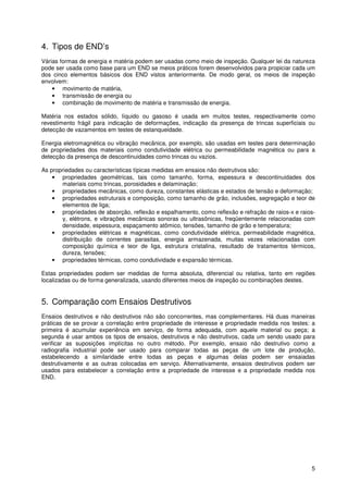 5
4. Tipos de END’s
Várias formas de energia e matéria podem ser usadas como meio de inspeção. Qualquer lei da natureza
pode ser usada como base para um END se meios práticos forem desenvolvidos para propiciar cada um
dos cinco elementos básicos dos END vistos anteriormente. De modo geral, os meios de inspeção
envolvem:
• movimento de matéria,
• transmissão de energia ou
• combinação de movimento de matéria e transmissão de energia.
Matéria nos estados sólido, líquido ou gasoso é usada em muitos testes, respectivamente como
revestimento frágil para indicação de deformações, indicação da presença de trincas superficiais ou
detecção de vazamentos em testes de estanqueidade.
Energia eletromagnética ou vibração mecânica, por exemplo, são usadas em testes para determinação
de propriedades dos materiais como condutividade elétrica ou permeabilidade magnética ou para a
detecção da presença de descontinuidades como trincas ou vazios.
As propriedades ou características típicas medidas em ensaios não destrutivos são:
• propriedades geométricas, tais como tamanho, forma, espessura e descontinuidades dos
materiais como trincas, porosidades e delaminação;
• propriedades mecânicas, como dureza, constantes elásticas e estados de tensão e deformação;
• propriedades estruturais e composição, como tamanho de grão, inclusões, segregação e teor de
elementos de liga;
• propriedades de absorção, reflexão e espalhamento, como reflexão e refração de raios-x e raios-
γ, elétrons, e vibrações mecânicas sonoras ou ultrasônicas, freqüentemente relacionadas com
densidade, espessura, espaçamento atômico, tensões, tamanho de grão e temperatura;
• propriedades elétricas e magnéticas, como condutividade elétrica, permeabilidade magnética,
distribuição de correntes parasitas, energia armazenada, muitas vezes relacionadas com
composição química e teor de liga, estrutura cristalina, resultado de tratamentos térmicos,
dureza, tensões;
• propriedades térmicas, como condutividade e expansão térmicas.
Estas propriedades podem ser medidas de forma absoluta, diferencial ou relativa, tanto em regiões
localizadas ou de forma generalizada, usando diferentes meios de inspeção ou combinações destes.
5. Comparação com Ensaios Destrutivos
Ensaios destrutivos e não destrutivos não são concorrentes, mas complementares. Há duas maneiras
práticas de se provar a correlação entre propriedade de interesse e propriedade medida nos testes: a
primeira é acumular experiência em serviço, de forma adequada, com aquele material ou peça; a
segunda é usar ambos os tipos de ensaios, destrutivos e não destrutivos, cada um sendo usado para
verificar as suposições implícitas no outro método. Por exemplo, ensaio não destrutivo como a
radiografia industrial pode ser usado para comparar todas as peças de um lote de produção,
estabelecendo a similaridade entre todas as peças e algumas delas podem ser ensaiadas
destrutivamente e as outras colocadas em serviço. Alternativamente, ensaios destrutivos podem ser
usados para estabelecer a correlação entre a propriedade de interesse e a propriedade medida nos
END.
 