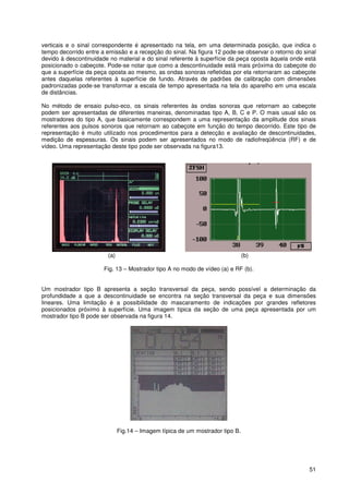 51
verticais e o sinal correspondente é apresentado na tela, em uma determinada posição, que indica o
tempo decorrido entre a emissão e a recepção do sinal. Na figura 12 pode-se observar o retorno do sinal
devido à descontinuidade no material e do sinal referente à superfície da peça oposta àquela onde está
posicionado o cabeçote. Pode-se notar que como a descontinuidade está mais próxima do cabeçote do
que a superfície da peça oposta ao mesmo, as ondas sonoras refletidas por ela retornaram ao cabeçote
antes daquelas referentes à superfície de fundo. Através de padrões de calibração com dimensões
padronizadas pode-se transformar a escala de tempo apresentada na tela do aparelho em uma escala
de distâncias.
No método de ensaio pulso-eco, os sinais referentes às ondas sonoras que retornam ao cabeçote
podem ser apresentadas de diferentes maneiras, denominadas tipo A, B, C e P. O mais usual são os
mostradores do tipo A, que basicamente correspondem a uma representação da amplitude dos sinais
referentes aos pulsos sonoros que retornam ao cabeçote em função do tempo decorrido. Este tipo de
representação é muito utilizado nos procedimentos para a detecção e avaliação de descontinuidades,
medição de espessuras. Os sinais podem ser apresentados no modo de radiofreqüência (RF) e de
vídeo. Uma representação deste tipo pode ser observada na figura13.
(a) (b)
Fig. 13 – Mostrador tipo A no modo de vídeo (a) e RF (b).
Um mostrador tipo B apresenta a seção transversal da peça, sendo possível a determinação da
profundidade a que a descontinuidade se encontra na seção transversal da peça e sua dimensões
lineares. Uma limitação é a possibilidade do mascaramento de indicações por grandes refletores
posicionados próximo à superfície. Uma imagem típica da seção de uma peça apresentada por um
mostrador tipo B pode ser observada na figura 14.
Fig.14 – Imagem típica de um mostrador tipo B.
 