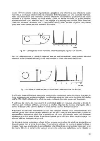 53
raio de 100 mm existente no bloco. Ajustando-se a posição do sinal referente a essa reflexão na escala
horizontal, a escala que anteriormente era uma escala de tempo passa a ser uma escala de distâncias.
Neste caso específico o sinal referente à primeira reflexão foi posicionado na quarta divisão da escala
horizontal e a segunda reflexão na oitava divisão. Assim, na escala horizontal, as quatro primeiras
divisões equivalem a uma dist6ancia de 100 mm na peça, as quatro seguintes também, tendo então sido
criada uma escala de 250 mm no total. O comprimento definido para a escala é função do comprimento
que o feixe sônico deverá percorrer no interior do material.
Fig. 17 – Calibração da escala horizontal utilizando cabeçote angular e um bloco V1.
Para um cabeçote normal, a calibração da escala pode ser feita utilizando-se a lateral do bloco V1 como
referência ou da forma indicada na figura 18, onde também foi criada uma escala de 250 mm.
Fig 18 – Calibração da escala horizontal utilizando cabeçote normal um bloco V1.
A calibração da sensibilidade do sistema de ensaio implica no ajuste do ganho do sistema de ensaio de
forma a assegurar que as descontinuidades consideradas relevantes pela norma ou código de trabalho
(ASTM, API, ASME) utilizado como referência para a realização do ensaio possam ser detectadas.
A calibração do sistema de ensaio quanto à sensibilidade pode ser executada utilizando-se blocos de
referência com refletores artificiais, como furos e entalhes. Algumas das técnicas empregadas são a
técnica do eco de fundo, a técnica do furo de fundo plano e a técnica do furo transversal.
A técnica do eco de fundo, normalmente utilizada para cabeçotes normais, utiliza como referência o eco
de fundo gerado na superfície da peça oposta àquela em que o cabeçote está posicionado. O ganho do
equipamento é ajustado de forma que o primeiro eco de fundo, por exemplo, tenha uma amplitude
equivalente a 80% da altura da tela. A grande vantagem é que a calibração é feita na própria peça. Um
exemplo pode ser observado na figura 18.
Na técnica do furo de fundo plano, o fundo do furo funciona como refletor de referência, simulando uma
descontinuidade com a forma de um disco. É normalmente utilizado no exame de peças fundidas e
forjadas. Neste caso a calibração da sensibilidade é feita utilizando-se um conjunto de blocos com furos
de mesmo diâmetro e comprimento, variando-se somente a altura de cada bloco, como indicado na
 
