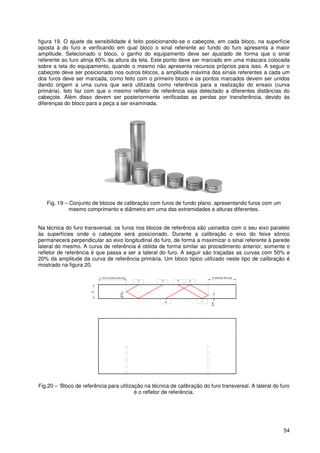 54
figura 19. O ajuste da sensibilidade é feito posicionando-se o cabeçote, em cada bloco, na superfície
oposta à do furo e verificando em qual bloco o sinal referente ao fundo do furo apresenta a maior
amplitude. Selecionado o bloco, o ganho do equipamento deve ser ajustado de forma que o sinal
referente ao furo atinja 80% da altura da tela. Este ponto deve ser marcado em uma máscara colocada
sobre a tela do equipamento, quando o mesmo não apresenta recursos próprios para isso. A seguir o
cabeçote deve ser posicionado nos outros blocos, a amplitude máxima dos sinais referentes a cada um
dos furos deve ser marcada, como feito com o primeiro bloco e os pontos marcados devem ser unidos
dando origem a uma curva que será utilizada como referência para a realização do ensaio (curva
primária). Isto faz com que o mesmo refletor de referência seja detectado a diferentes distâncias do
cabeçote. Além disso devem ser posteriormente verificadas as perdas por transferência, devido às
diferenças do bloco para a peça a ser examinada.
Fig. 19 – Conjunto de blocos de calibração com furos de fundo plano, apresentando furos com um
mesmo comprimento e diâmetro em uma das extremidades e alturas diferentes.
Na técnica do furo transversal, os furos nos blocos de referência são usinados com o seu eixo paralelo
às superfícies onde o cabeçote será posicionado. Durante a calibração o eixo do feixe sônico
permanecerá perpendicular ao eixo longitudinal do furo, de forma a maximizar o sinal referente à parede
lateral do mesmo. A curva de referência é obtida de forma similar ao procedimento anterior, somente o
refletor de referência é que passa a ser a lateral do furo. A seguir são traçadas as curvas com 50% e
20% da amplitude da curva de referência primária. Um bloco típico utilizado neste tipo de calibração é
mostrado na figura 20.
34
6
2 5
1
E/4
E (mínimo 40 mm)
E
E/2
1 1/2 E (mínimo 40 mm)
Fig.20 – ‘Bloco de referência para utilização na técnica de calibração do furo transversal. A lateral do furo
é o refletor de referência.
 
