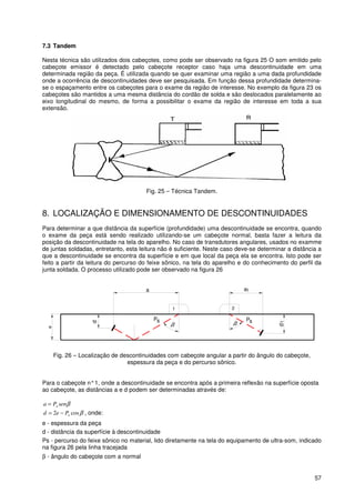 57
7.3 Tandem
Nesta técnica são utilizados dois cabeçotes, como pode ser observado na figura 25 O som emitido pelo
cabeçote emissor é detectado pelo cabeçote receptor caso haja uma descontinuidade em uma
determinada região da peça. É utilizada quando se quer examinar uma região a uma dada profundidade
onde a ocorrência de descontinuidades deve ser pesquisada. Em função dessa profundidade determina-
se o espaçamento entre os cabeçotes para o exame da região de interesse. No exemplo da figura 23 os
cabeçotes são mantidos a uma mesma distância do cordão de solda e são deslocados paralelamente ao
eixo longitudinal do mesmo, de forma a possibilitar o exame da região de interesse em toda a sua
extensão.
Fig. 25 – Técnica Tandem.
8. LOCALIZAÇÃO E DIMENSIONAMENTO DE DESCONTINUIDADES
Para determinar a que distância da superfície (profundidade) uma descontinuidade se encontra, quando
o exame da peça está sendo realizado utilizando-se um cabeçote normal, basta fazer a leitura da
posição da descontinuidade na tela do aparelho. No caso de transdutores angulares, usados no examme
de juntas soldadas, entretanto, esta leitura não é suficiente. Neste caso deve-se determinar a distância a
que a descontinuidade se encontra da superfície e em que local da peça ela se encontra. Isto pode ser
feito a partir da leitura do percurso do feixe sônico, na tela do aparelho e do conhecimento do perfil da
junta soldada. O processo utilizado pode ser observado na figura 26
21
e
d1
d
a a1
sP sP
β β
Fig. 26 – Localização de descontinuidades com cabeçote angular a partir do ângulo do cabeçote,
espessura da peça e do percurso sônico.
Para o cabeçote n°1, onde a descontinuidade se encontra após a primeira reflexão na superfície oposta
ao cabeçote, as distâncias a e d podem ser determinadas através de:
βsenPa s=
βcos2 sPed −= , onde:
e - espessura da peça
d - distância da superfície à descontinuidade
Ps - percurso do feixe sônico no material, lido diretamente na tela do equipamento de ultra-som, indicado
na figura 26 pela linha tracejada
β - ângulo do cabeçote com a normal
 
