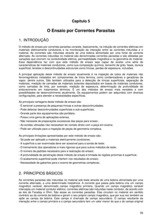 59
Capítulo 5
O Ensaio por Correntes Parasitas
1. INTRODUÇÃO
O método de ensaio por correntes parasitas consiste, basicamente, na indução de correntes elétricas em
materiais eletricamente condutores e na monitoração da interação entre as correntes induzidas e o
material. As correntes são induzidas através de uma bobina alimentada por uma fonte de corrente
alternada. As correntes induzidas no material são denominadas correntes parasitas e são afetadas por
variações que ocorrem na condutividade elétrica, permeabilidade magnética e na geometria do material.
Essa dependência faz com que este método de ensaio seja capaz de avaliar uma série de
características de materiais condutores, como sua composição química, tamanho de grão, fases, dureza
superficial, tensões e descontinuidades estruturais como trincas, perdas de espessura, inclusões.
A principal aplicação deste método de ensaio atualmente é na inspeção de tubos de materiais não
ferromagnéticos instalados em componentes de troca térmica, como condensadores e geradores de
vapor, dentre outros. São também utilizados para a detecção de trincas superficiais, separação de
materiais, medição de camadas de materiais isolantes depositados em bases de materiais condutores,
como camadas de tinta, por exemplo, medição de espessura, determinação da profundidade de
endurecimento em tratamentos térmicos. É um dos métodos de ensaio mais versáteis e com
possibilidades de desenvolvimento atualmente. Os equipamentos podem ser adquiridos com diversas
configurações, para atender a necessidades específicas.
As principais vantagens deste método de ensaio são:
- É sensível a presença de pequenas trincas e outras descontinuidades;
- Pode detectar descontinuidades superficiais e sub-superficiais;
- Grande parte dos equipamentos são portáteis;
- Possui uma gama de aplicações extensa;
- Não necessita de preparações excessivas das peças para ensaio ;
- As sondas utilizadas não necessitam ter contato direto com a peça em exame;
- Pode ser utilizado para a inspeção de peças de geometria complexa.
As principais limitações apresentadas por este método de ensaio são:
- Só pode ser aplicado a materiais eletricamente condutores;
- A superfície a ser examinada deve ser acessível para a sonda de teste;
- O treinamento dos operadores é mais rigoroso que para outros métodos de teste;
- O número de padrões necessário para a realização do ensaio;
- A profundidade de penetração deste método de ensaio é limitada às regiões próximas à superfície;
- O acabamento superficial pode interferir nos resultados do ensaio;
- Necessidade de gabaritos para o exame de geometrias complexas.
2. PRINCÍPIOS BÁSICOS
As correntes parasitas são induzidas no material sob teste através de uma bobina alimentada por uma
corrente alternada, a uma determinada freqüência. A corrente que passa pela bobina cria um campo
magnético variável, denominado campo magnético primário. Quando um campo magnético variável
intercepta um material condutor elétrico, correntes elétricas são induzidas neste condutor, de acordo com
as leis de Faraday e Ohm. São essas as correntes parasitas. Elas circulam no material em sentido
contrário ao da corrente da bobina e geram o seu próprio campo magnético, que por sua vez também se
opõe ao campo da bobina. Este campo é chamado de campo secundário. O campo resultante da
interação entre o campo primário e o campo secundário tem um valor menor do que o do campo original
 