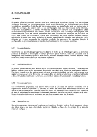 62
3. Instrumentação
3.1 Sondas
As sondas utilizadas no ensaio possuem uma larga variedade de tamanhos e formas. Uma das maiores
vantagens do ensaio por correntes parasitas é que as sondas podem ser projetadas para uma larga
variedade de aplicações. As sondas por correntes parasitas são classificadas pela sua configuração e
modo de operação. De acordo com a sua configuração elas são classificadas como internas,,
envolventes ou superficiais. As sondas internas são utilizadas, por exemplo, para a inspeção de tubos
instalados em componentes de troca térmica, onde o único acesso para a realização da inspeção é pela
extremidade dos tubos. As sondas envolventes são mais utilizadas nas inspeções de fabricação de
tubos, onde podem ser montadas na própria linha de produção. Os tubos a serem avaliados passam
pelo interior da sonda para serem avaliados. As sondas superficiais são utilizadas para aplicações como
detecção de trincas, separação de materiais, medição da espessura de camadas. Quanto à
configuração, os principais tipos de sonda são classificados como diferenciais e absolutas.
3.1.1 Sondas absolutas
Geralmente são constituídas por apenas uma bobina de teste, que é utilizada para gerar as correntes
parasitas e detectar as mudanças no campo produzido pelas mesmas. Elas são utilizadas para a
medição de condutividade (separação de materiais), medidas de espessura de camadas isolantes sobre
base condutora (camada de tinta) e medidas de espessura.
3.1.2 Sondas diferenciais
As sondas diferenciais têm duas bobinas ativas, normalmente ligadas diferencialmente. Quando as duas
bobinas estão em uma região homogênea do material, não há um sinal diferencial gerado pelas bobinas.
Entretanto, quando uma das bobinas se aproxima de uma descontinuidade e a outra coninua sobre uma
região homogênea, um sinal diferencial é produzido. Elas tem como característica uma alta sensibilidade
a descontinuidades localizadas e uma baixa sensibilidade a descontinuidades com variações graduais.
3.1.3 Sondas superficiais
São normalmente projetadas para serem manuseadas e utilizadas em contato constante com a
superfície do material examinado. O tamanho e a forma da bobina são determinados em função da
aplicação. De maneira geral a bobina é construída com o seu eixo longitudinal perpendicular à superfície
de teste. É eficiente para detectar descontinuidades orientadas perpendicularmente à superfície de teste.
Descontinuidades do tipo dupla laminação não são detectadas por este tipo de sonda.
3.1.4 Sondas internas
São utilizadas para a inspeção de instalados em trocadores de calor, onde o ‘único acesso ao interior
dos tubos através de sua extremidade, conforme indicado na figura 3. As sondas têm o aspecto
mostrado na figura 4.
 