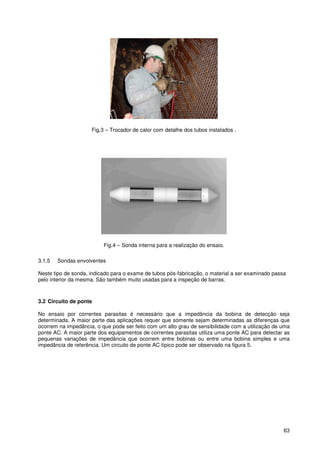 63
Fig.3 – Trocador de calor com detalhe dos tubos instalados .
Fig.4 – Sonda interna para a realização do ensaio.
3.1.5 Sondas envolventes
Neste tipo de sonda, indicado para o exame de tubos pós-fabricação, o material a ser examinado passa
pelo interior da mesma. São também muito usadas para a inspeção de barras.
3.2 Circuito de ponte
No ensaio por correntes parasitas é necessário que a impedância da bobina de detecção seja
determinada. A maior parte das aplicações requer que somente sejam determinadas as diferenças que
ocorrem na impedância, o que pode ser feito com um alto grau de sensibilidade com a utilização de uma
ponte AC. A maior parte dos equipamentos de correntes parasitas utiliza uma ponte AC para detectar as
pequenas variações de impedância que ocorrem entre bobinas ou entre uma bobina simples e uma
impedância de referência. Um circuito de ponte AC típico pode ser observado na figura 5.
 