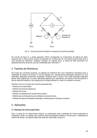 64
VAC
RR
R
Material
Terra Terra
Amostra de
Referência
R
Fig. 5 – Circuito de ponte utilizado no ensaio por correntes parasitas.
No circuito da figura 5, o braço esquerdo inferior corresponde ao enrolamento da bobina de teste,
enquanto que o braço inferior direito corresponde ao enrolamento de uma bobina posicionada junto a
uma amostra de referência. Qualquer variação no material junto `a sonda de teste provocará um
desbalanceamento da ponte, que ser’a detectado pelo voltímetro V.
4. Padrões de Referência
No ensaio por correntes parasitas, os padrões de referência têm uma importância expressiva para a
calibração do sistema de ensaio. O uso de padrões com características adequadas resultará em uma
calibração adequada, produzindo resultados confiáveis para o ensaio. Para cada aplicação especifica
devem estar disponíveis ou serem fabricados padrões que reproduzam da maneira mais fiel possível o
tipo de descontinuidade ou de variação que se deseja detectar ou medir no material em exame.
Padrões comuns no ensaio por correntes parasitas são:
- Padrões de condutividade
- Padrões de perda de espessura
- Padrões de trincas
- Padrões de espessura de revestimento isolante
- Padrões para verificação de profundidade de endurecimento
- Padrões de descontinuidades localizadas e distribuídas em produtos tubulares.
5. Aplicações
5.1 Detecção de trincas superficiais
Para o ensaio de um determinado material ou componente para a detecção de trincas superficiais é
necessário utilizar um padrão que contenha descontinuidades similares a trincas para a calibração do
sistema de ensaio. Um padrão desse tipo pode ser observado na figura 6.
 