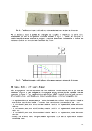 65
Fig. 6 – Padrão utilizado para calibração do sistema de ensaio para a detecção de trincas.
Ao ser deslocada sobre o padrão de calibração, as variações de impedância da sonda serão
apresentadas na tela do equipamento conforme indicado na figura 7. Devido `as limitações na
penetração das correntes parasitas no material, a partir de determinada profundidade, o sistema não
conseguirá detectar um aumento na profundidade das trincas.
Fig. 7 – Padrão utilizado para calibração do sistema de ensaio para a detecção de trincas.
5.2 Inspeção de tubos em trocadores de calor
Para a inspeção de tubos em trocadores de calor utilizam-se sondas internas como a que pode ser
observada na figura 4. Para a calibração do sistema de ensaio, um dos padrões utilizados pode ser
observado na figura 8. É um padrão adotado pelo Código ASME, contendo furos de fundo plano com
diferentes diâmetros e profundidades. As descontinuidades básicas existentes neste padrão são:
- Um furo passante com diâmetro igual a 1,3 mm para tubos com diâmetro externo igual ou menor do
que 19 mm e com diâmetro igual a 1,7 mm para tubos com diâmetro externo maior do que 19 mm.
- Um furo de fundo plano, com profundidade equivalente a 80% da sua espessura de parede e diâmetro
de 2 mm;
- Um furo de fundo plano, com profundidade equivalente a 60% da sua espessura de parede e diâmetro
de 2,8 mm;
- Um furo de fundo plano, com profundidade equivalente a 40% da sua espessura de parede e diâmetro
de 5 mm;
- Quatro furos de fundo plano, com profundidade equivalente a 20% da sua espessura de parede e
diâmetro de 5 mm;
 