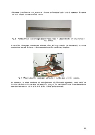 66
- Um rasgo circunferencial, com largura de 1,5 mm e profundidade igual a 10% da espessura de parede
do tubo, usinado em sua superfície interna;
Fig. 8 – Padrão utilizado para calibração do sistema de ensaio de tubos instalados em componentes de
troca térmica.
A usinagem destas descontinuidades artificiais é feita em uma máquina de eletro-erosão, conforme
mostrado na figura 9, de forma a não produzir deformações mecânicas no padrão.
Fig. 9 – Máquina de eletro-erosão para fabricação de padrões para correntes parasitas.
Na calibração, os sinais referentes aos furos presentes no padrão são registrados, senso obtido um
conjunto de sinais conforme pode ser observado na figura 10. São mostrados os sinais referentes as
descontinuidades com 100%, 80%, 60%, 40% e 20% de perda de parede.
 