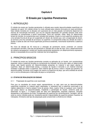 68
Capítulo 6
O Ensaio por Líquidos Penetrantes
1. INTRODUÇÃO
O método de ensaio por líquidos penetrantes é utilizado para revelar descontinuidades superficiais em
materiais em geral. Um método similar foi muito utilizado pela indústria ferroviária em seus primórdios.
Este método consistia em na diluição com querosene de um óleo pesado normalmente disponível em
oficinas de manutenção ferroviária, que era em seguida depositado em grandes tanques onde eram
colocados os componentes a serem examinados, como por exemplo, rodas. Após um determinado
tempo de imersão, os componentes eram retirados dos tanques, limpos e a sua superfície recoberta com
uma camada fina de pó de giz em suspensão em álcool, de maneira que, com a evaporação do álcool,
se formava uma fina camada de pó branco na superfície. O componente então era vibrado de modo a
facilitar a saída do óleo de trincas superficiais porventura existentes, manchando localmente a cobertura
branca.
No início da década de 40 iniciou-se a utilização do penetrante visível, contendo um corante
normalmente vermelho. Este tipo de penetrante é utilizado até os dias de hoje. Com o desenvolvimento
da indústria aeroespacial o ensaio por líquidos penetrantes apresentou um desenvolvimento expressivo,
devido à necessidade de se examinar materiais não ferromagnéticos.
2. PRINCÍPIOS BÁSICOS
O método de ensaio por líquidos penetrantes consiste na aplicação de um líquido, com características
especiais, sobre a superfície da peça ou componente de interesse, de forma que, após um determinado
tempo, este líquido penetre em descontinuidades presentes no material e que sejam abertas à
superfície. Após um determinado tempo, o excesso de líquido é removido e um material chamado
revelador é aplicado sobre a superfície. Este material age de forma a retirar o líquido que penetrou na
descontinuidade, formando uma imagem da mesma na superfície da peça, que será avaliada de acordo
com a norma utilizada para a fabricação da peça ou componente.
2.1 ETAPAS DE REALIZAÇÃO DO ENSAIO
2.1.1 Preparação da superfície a ser examinada
Para que os resultados do ensaio sejam representativos, ou seja, para que as descontinuidades
superficiais existentes no material sejam detectadas, é necessário que a superfície examinada e as
regiões adjacentes à mesma estejam livres de graxas, óleos, sujeira, tintas ou qualquer outro material
que possa obstruir as descontinuidades, impedindo a penetração do líquido, conforme pode ser
observado na figura 1. A limpeza pode ser feita com detergentes, solventes orgânicos, soluções
decapantes e removedores de tintas. A preparação da superfície por esmerilhamento, usinagem, jato de
areia ou outros métodos pode ser necessária quando irregularidades da superfície possam mascarar as
indicações. Entretanto este tipo de preparação pode comprometer a eficiência do método.
Fig. 1 – Limpeza da superfície a ser examinada.
 